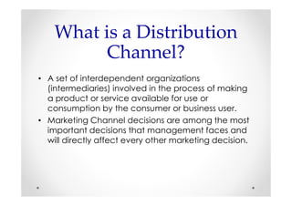 What is a Distribution
          Channel?
• A set of interdependent organizations
  (intermediaries) involved in the process of making
  a product or service available for use or
  consumption by the consumer or business user.
• Marketing Channel decisions are among the most
  important decisions that management faces and
  will directly affect every other marketing decision.
 