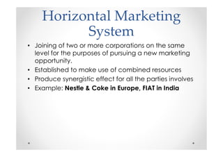 Horizontal Marketing
           System
• Joining of two or more corporations on the same
  level for the purposes of pursuing a new marketing
  opportunity.
• Established to make use of combined resources
• Produce synergistic effect for all the parties involves
• Example: Nestle & Coke in Europe, FIAT in India
 