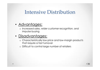 Intensive Distribution

• Advantages:
  o Increased sales, wider customer recognition, and
    impulse buying

• Disadvantages:
  o Characteristically low price and low-margin products
    that require a fast turnover
  o Difficult to control large number of retailers




                                                           30
 