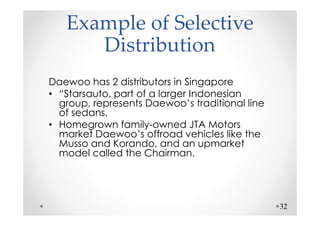 Example of Selective
      Distribution
Daewoo has 2 distributors in Singapore
• “Starsauto, part of a larger Indonesian
  group, represents Daewoo’s traditional line
  of sedans.
• Homegrown family-owned JTA Motors
  market Daewoo’s offroad vehicles like the
  Musso and Korando, and an upmarket
  model called the Chairman.




                                                32
 