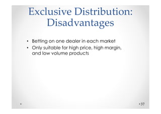 Exclusive Distribution:
    Disadvantages
• Betting on one dealer in each market
• Only suitable for high price, high margin,
  and low volume products




                                               37
 