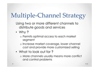 Multiple-Channel Strategy
 Using two or more different channels to
   distribute goods and services
 • Why ?
   o Permits optimal access to each market
     segment
   o Increase market coverage, lower channel
     cost and provide more customized selling
 • What to look out for ?
   o More channels usually means more conflict
     and control problems
                                                 38
 