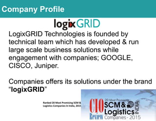 LogixGRID Technologies is founded by
technical team which has developed & run
large scale business solutions while
engagement with companies; GOOGLE,
CISCO, Juniper.
Companies offers its solutions under the brand
“logixGRID”
Ranked 20 Most Promising SCM &
Logistics Companies In India, 2015
Company Profile
 