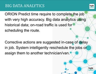 ORION – BIG DATA ANALYTICS
ORION Predict time require to complete the job
with very high accuracy. Big data analytics using
historical data; on-road traffic is used for
scheduling the route.
Corrective actions are suggested in-case of delay
in job. System intelligently reschedule the jobs or
assign them to another technician/van.
BIG DATA ANALYTICS
 