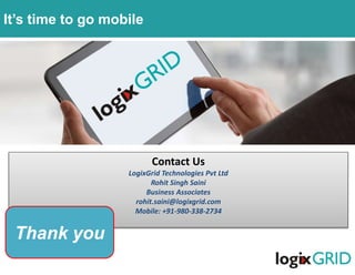 Contact Us
LogixGrid Technologies Pvt Ltd
Rohit Singh Saini
Business Associates
rohit.saini@logixgrid.com
Mobile: +91-980-338-2734
Thank you
It’s time to go mobile
 