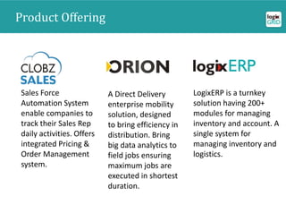 Product Offering
Sales Force
Automation System
enable companies to
track their Sales Rep
daily activities. Offers
integrated Pricing &
Order Management
system.
A Direct Delivery
enterprise mobility
solution, designed
to bring efficiency in
distribution. Bring
big data analytics to
field jobs ensuring
maximum jobs are
executed in shortest
duration.
LogixERP is a turnkey
solution having 200+
modules for managing
inventory and account. A
single system for
managing inventory and
logistics.
 
