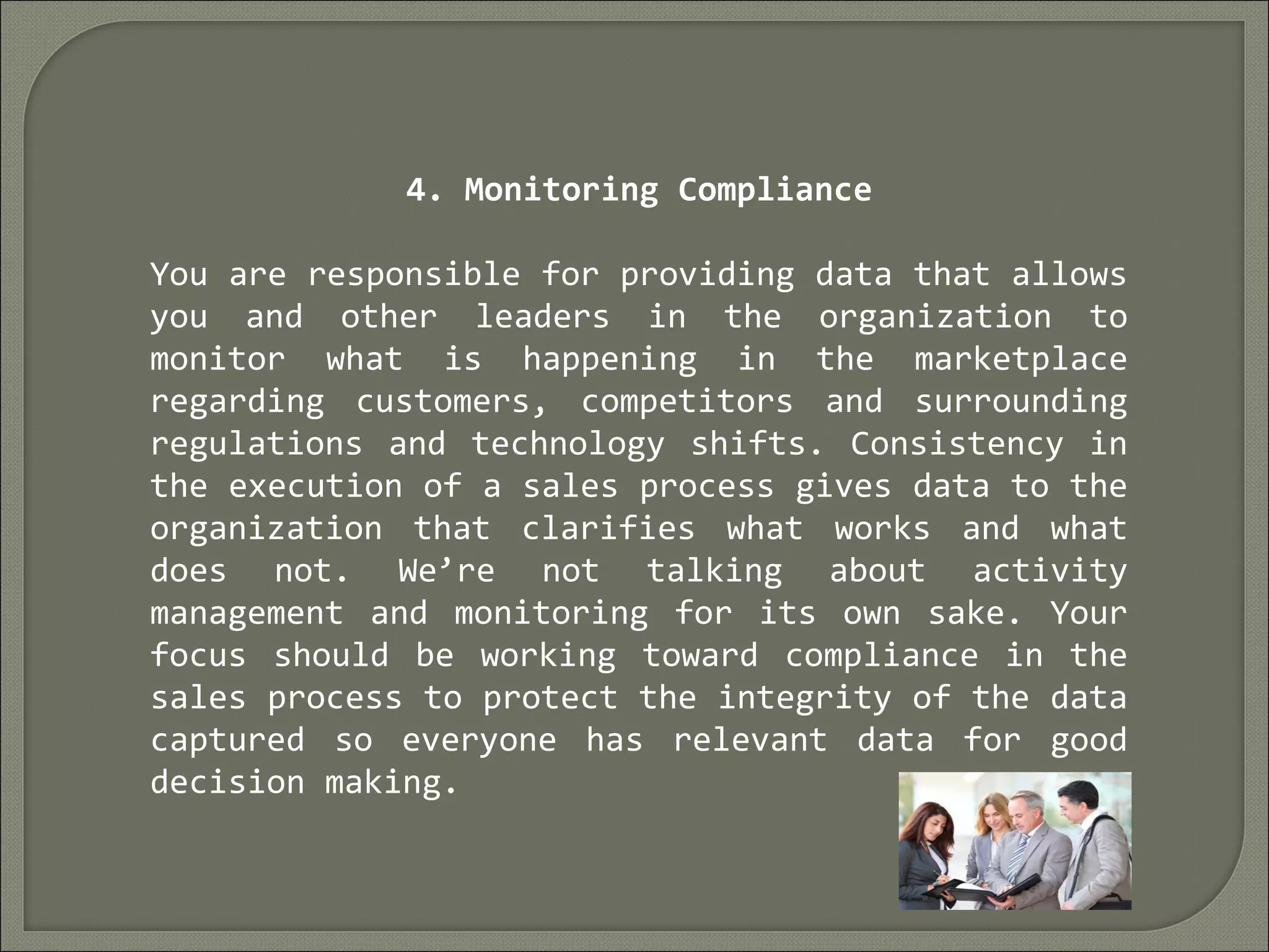 4. Monitoring Compliance
You are responsible for providing data that allows
you and other leaders in the organization to
monitor what is happening in the marketplace
regarding customers, competitors and surrounding
regulations and technology shifts. Consistency in
the execution of a sales process gives data to the
organization that clarifies what works and what
does not. We’re not talking about activity
management and monitoring for its own sake. Your
focus should be working toward compliance in the
sales process to protect the integrity of the data
captured so everyone has relevant data for good
decision making.
 