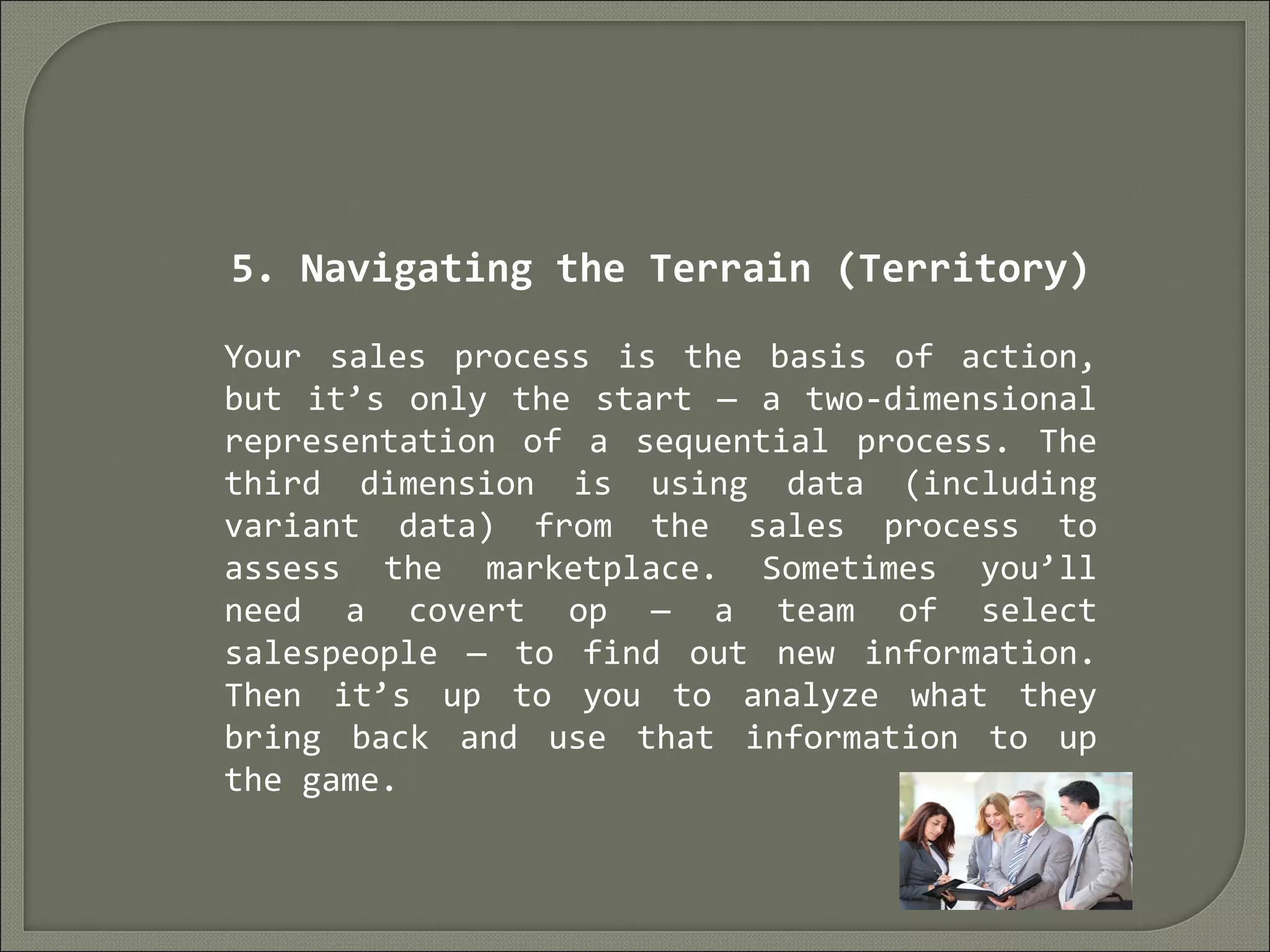 5. Navigating the Terrain (Territory)
Your sales process is the basis of action,
but it’s only the start — a two-dimensional
representation of a sequential process. The
third dimension is using data (including
variant data) from the sales process to
assess the marketplace. Sometimes you’ll
need a covert op — a team of select
salespeople — to find out new information.
Then it’s up to you to analyze what they
bring back and use that information to up
the game.
 