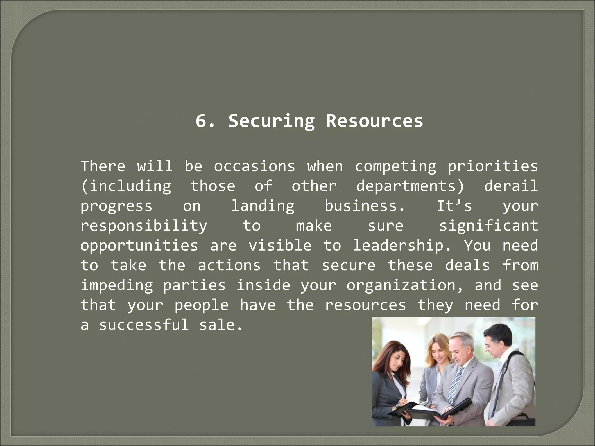 6. Securing Resources
There will be occasions when competing priorities
(including those of other departments) derail
progress on landing business. It’s your
responsibility to make sure significant
opportunities are visible to leadership. You need
to take the actions that secure these deals from
impeding parties inside your organization, and see
that your people have the resources they need for
a successful sale.
 