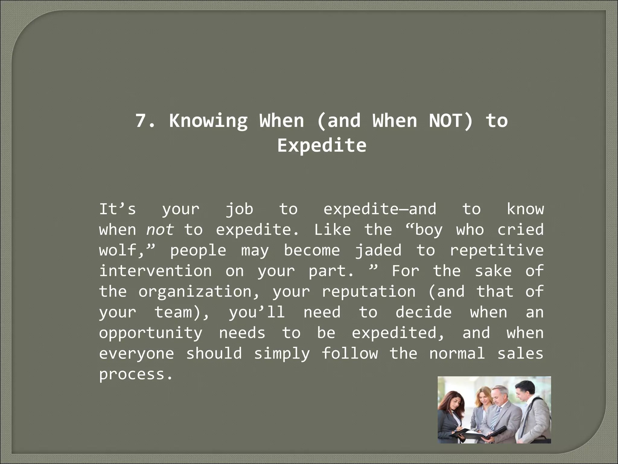 7. Knowing When (and When NOT) to
Expedite
It’s your job to expedite—and to know
when not to expedite. Like the “boy who cried
wolf,” people may become jaded to repetitive
intervention on your part. ” For the sake of
the organization, your reputation (and that of
your team), you’ll need to decide when an
opportunity needs to be expedited, and when
everyone should simply follow the normal sales
process.
 