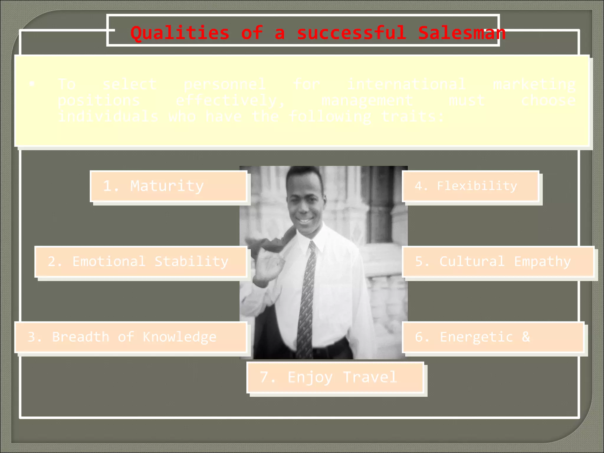 Qualities of a successful Salesman
• To select personnel for international marketing
positions effectively, management must choose
individuals who have the following traits:
• To select personnel for international marketing
positions effectively, management must choose
individuals who have the following traits:
1. Maturity1. Maturity
2. Emotional Stability2. Emotional Stability
3. Breadth of Knowledge3. Breadth of Knowledge
4. Flexibility4. Flexibility
5. Cultural Empathy5. Cultural Empathy
6. Energetic &6. Energetic &
7. Enjoy Travel7. Enjoy Travel
 