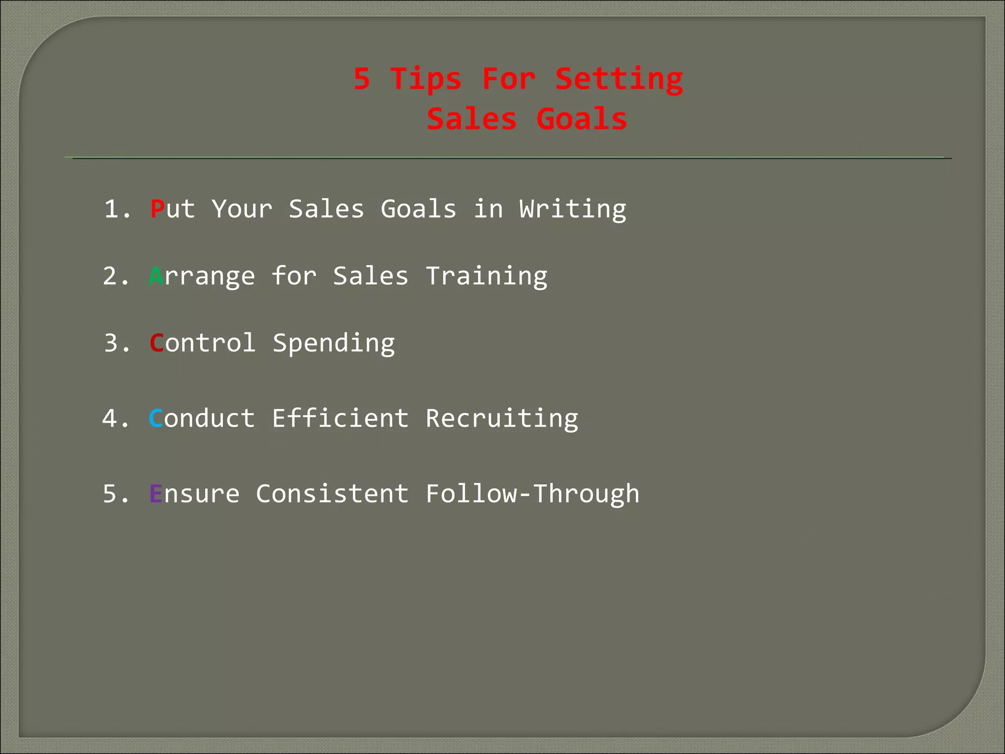 5 Tips For Setting
Sales Goals
1. Put Your Sales Goals in Writing
2. Arrange for Sales Training
4. Conduct Efficient Recruiting
3. Control Spending
5. Ensure Consistent Follow-Through
 
