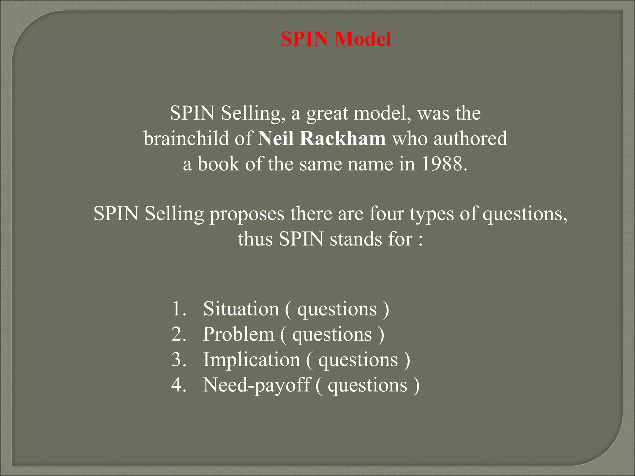 SPIN Selling, a great model, was the
brainchild of Neil Rackham who authored
a book of the same name in 1988.
SPIN Selling proposes there are four types of questions,
thus SPIN stands for :
SPIN Model
1. Situation ( questions )
2. Problem ( questions )
3. Implication ( questions )
4. Need-payoff ( questions )
 