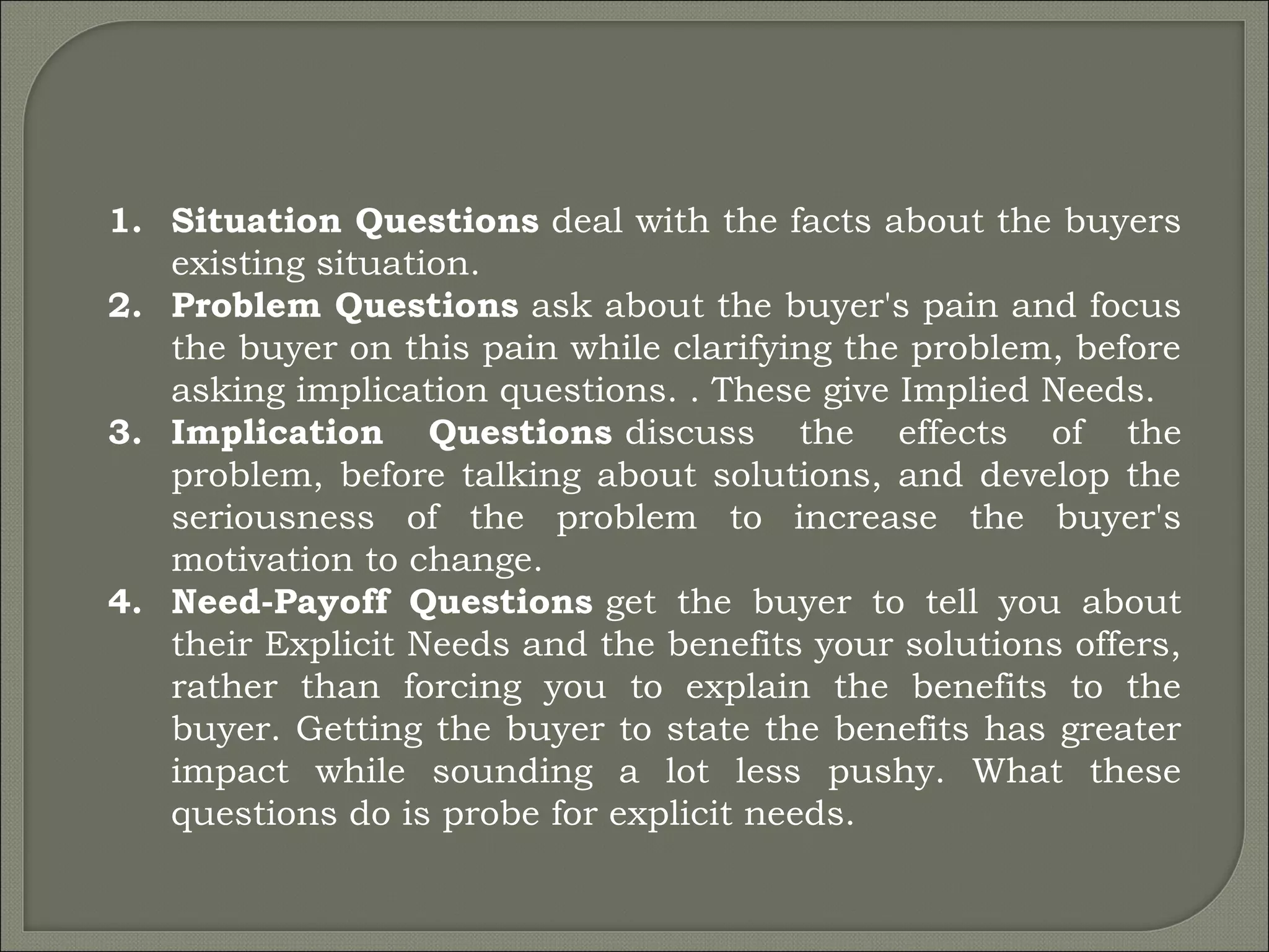 1. Situation Questions deal with the facts about the buyers
existing situation.
2. Problem Questions ask about the buyer's pain and focus
the buyer on this pain while clarifying the problem, before
asking implication questions. . These give Implied Needs.
3. Implication Questions discuss the effects of the
problem, before talking about solutions, and develop the
seriousness of the problem to increase the buyer's
motivation to change.
4. Need-Payoff Questions get the buyer to tell you about
their Explicit Needs and the benefits your solutions offers,
rather than forcing you to explain the benefits to the
buyer. Getting the buyer to state the benefits has greater
impact while sounding a lot less pushy. What these
questions do is probe for explicit needs.
 