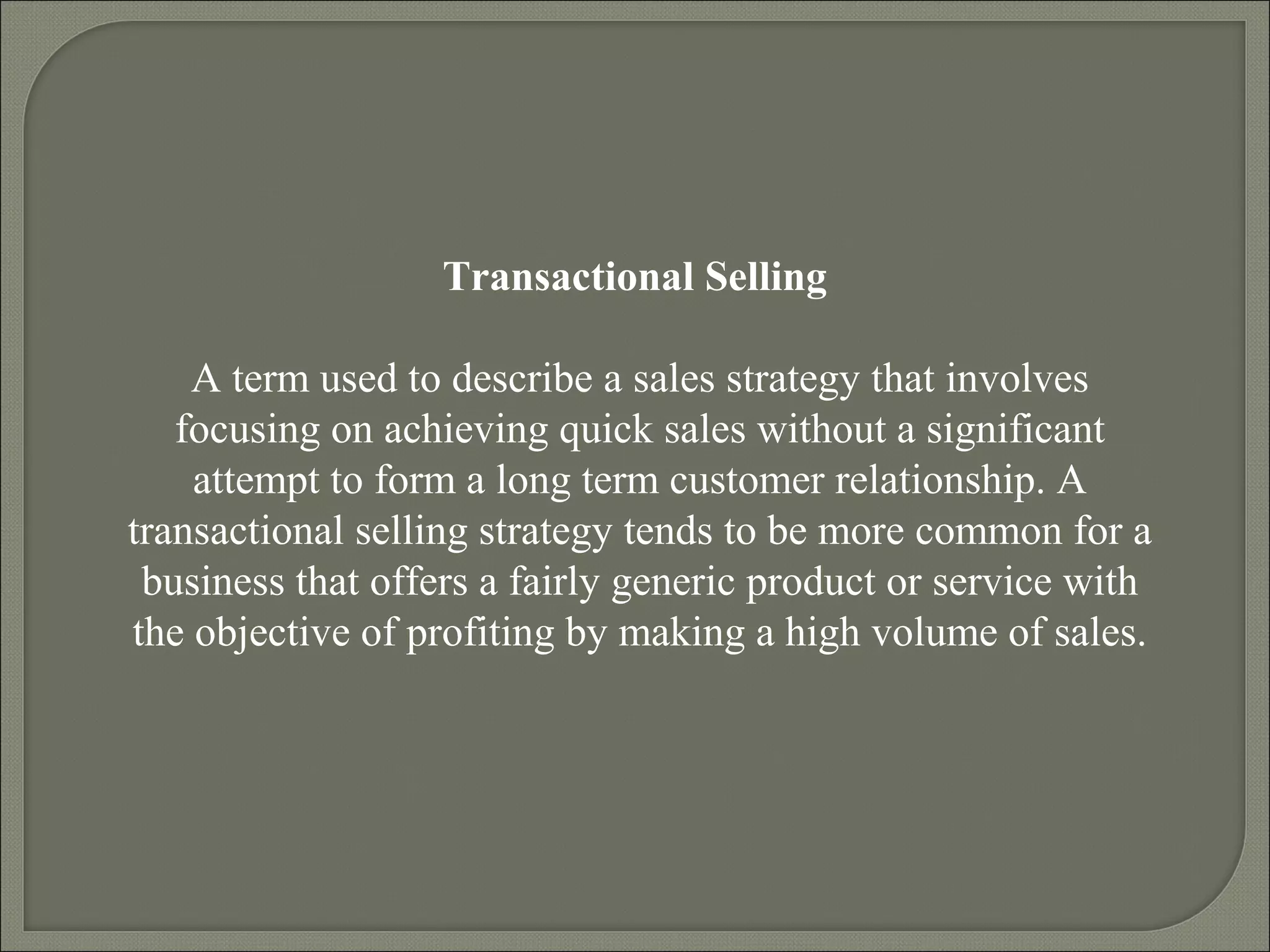 Transactional Selling
A term used to describe a sales strategy that involves
focusing on achieving quick sales without a significant
attempt to form a long term customer relationship. A
transactional selling strategy tends to be more common for a
business that offers a fairly generic product or service with
the objective of profiting by making a high volume of sales.
 