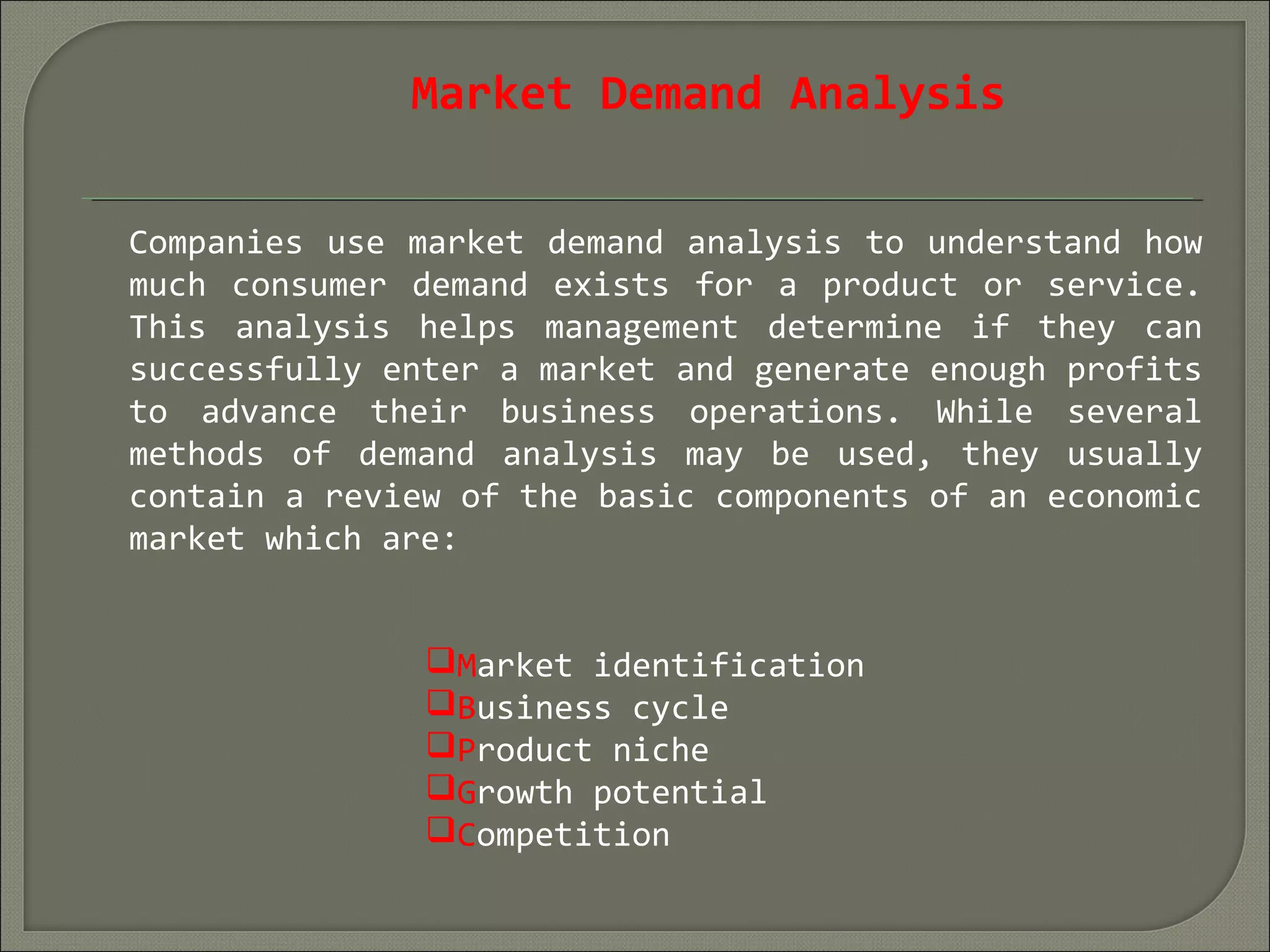Market Demand Analysis
Companies use market demand analysis to understand how
much consumer demand exists for a product or service.
This analysis helps management determine if they can
successfully enter a market and generate enough profits
to advance their business operations. While several
methods of demand analysis may be used, they usually
contain a review of the basic components of an economic
market which are:
Market identification
Business cycle
Product niche
Growth potential
Competition
 