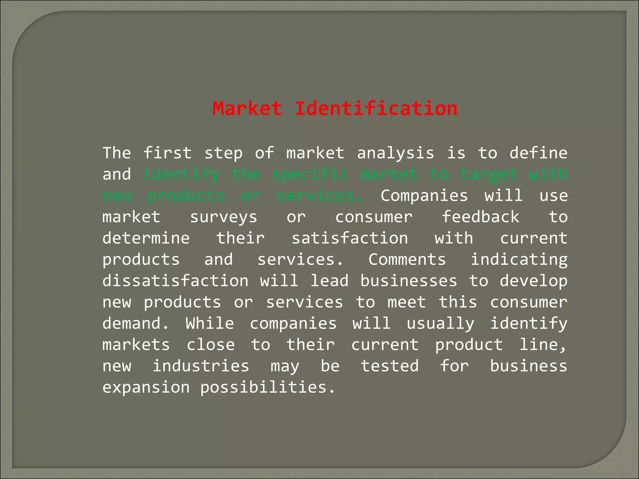 Market Identification
The first step of market analysis is to define
and identify the specific market to target with
new products or services. Companies will use
market surveys or consumer feedback to
determine their satisfaction with current
products and services. Comments indicating
dissatisfaction will lead businesses to develop
new products or services to meet this consumer
demand. While companies will usually identify
markets close to their current product line,
new industries may be tested for business
expansion possibilities.
 