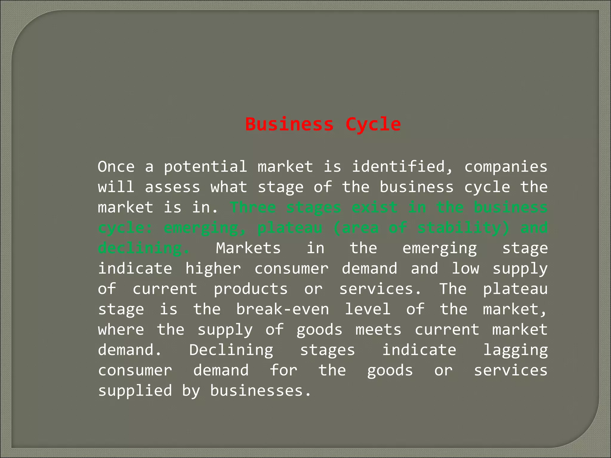 Business Cycle
Once a potential market is identified, companies
will assess what stage of the business cycle the
market is in. Three stages exist in the business
cycle: emerging, plateau (area of stability) and
declining. Markets in the emerging stage
indicate higher consumer demand and low supply
of current products or services. The plateau
stage is the break-even level of the market,
where the supply of goods meets current market
demand. Declining stages indicate lagging
consumer demand for the goods or services
supplied by businesses.
 