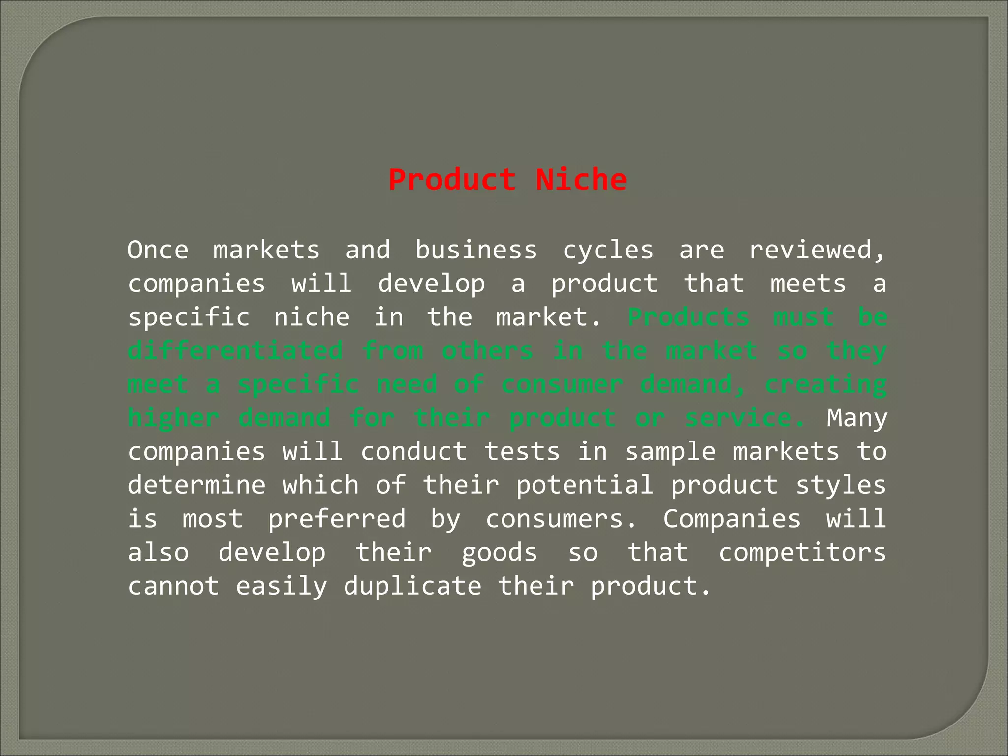 Product Niche
Once markets and business cycles are reviewed,
companies will develop a product that meets a
specific niche in the market. Products must be
differentiated from others in the market so they
meet a specific need of consumer demand, creating
higher demand for their product or service. Many
companies will conduct tests in sample markets to
determine which of their potential product styles
is most preferred by consumers. Companies will
also develop their goods so that competitors
cannot easily duplicate their product.
 