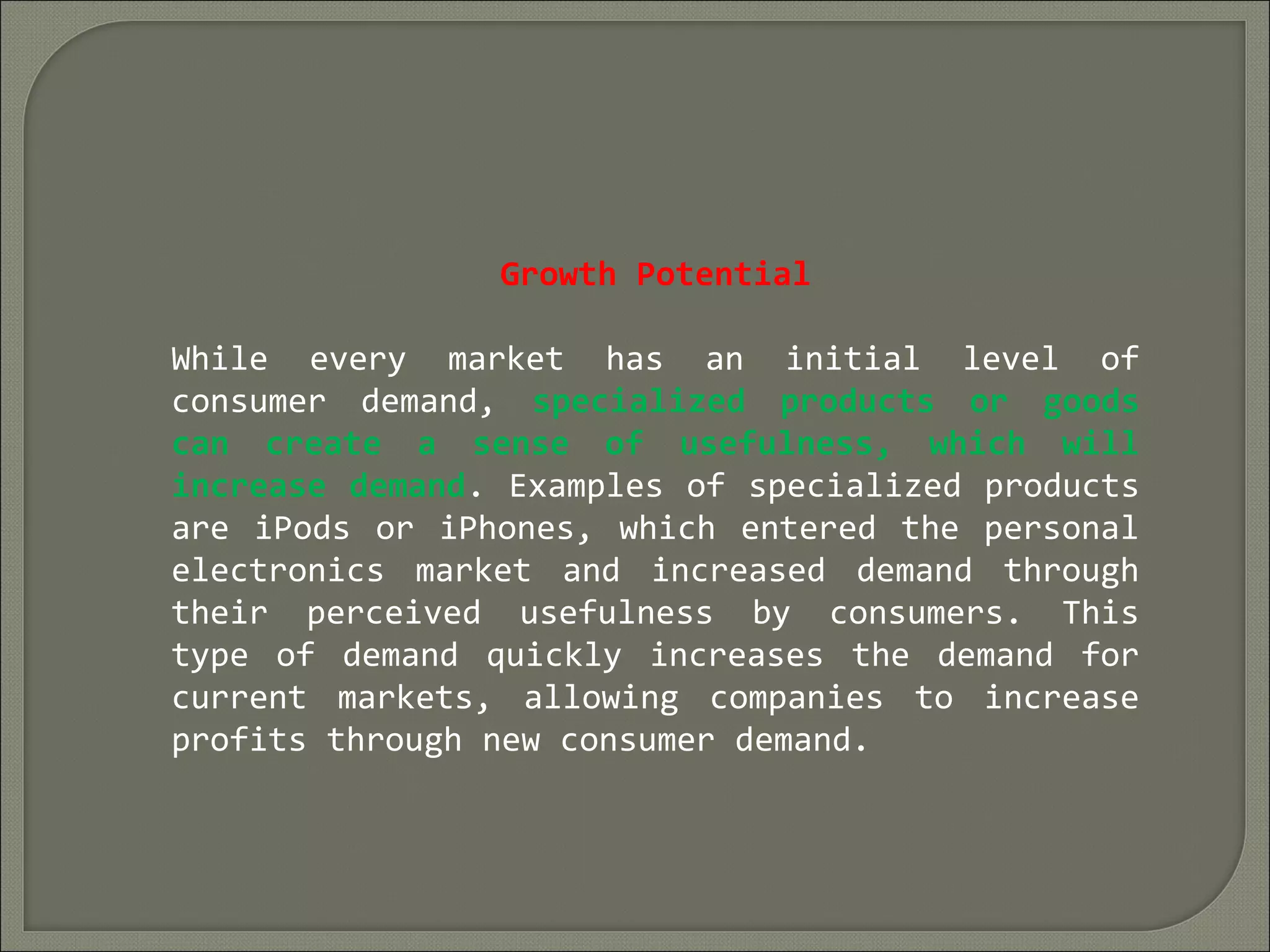 Growth Potential
While every market has an initial level of
consumer demand, specialized products or goods
can create a sense of usefulness, which will
increase demand. Examples of specialized products
are iPods or iPhones, which entered the personal
electronics market and increased demand through
their perceived usefulness by consumers. This
type of demand quickly increases the demand for
current markets, allowing companies to increase
profits through new consumer demand.
 