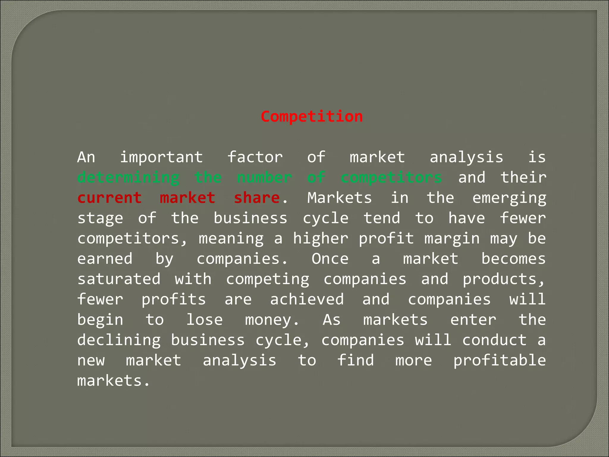Competition
An important factor of market analysis is
determining the number of competitors and their
current market share. Markets in the emerging
stage of the business cycle tend to have fewer
competitors, meaning a higher profit margin may be
earned by companies. Once a market becomes
saturated with competing companies and products,
fewer profits are achieved and companies will
begin to lose money. As markets enter the
declining business cycle, companies will conduct a
new market analysis to find more profitable
markets.
 
