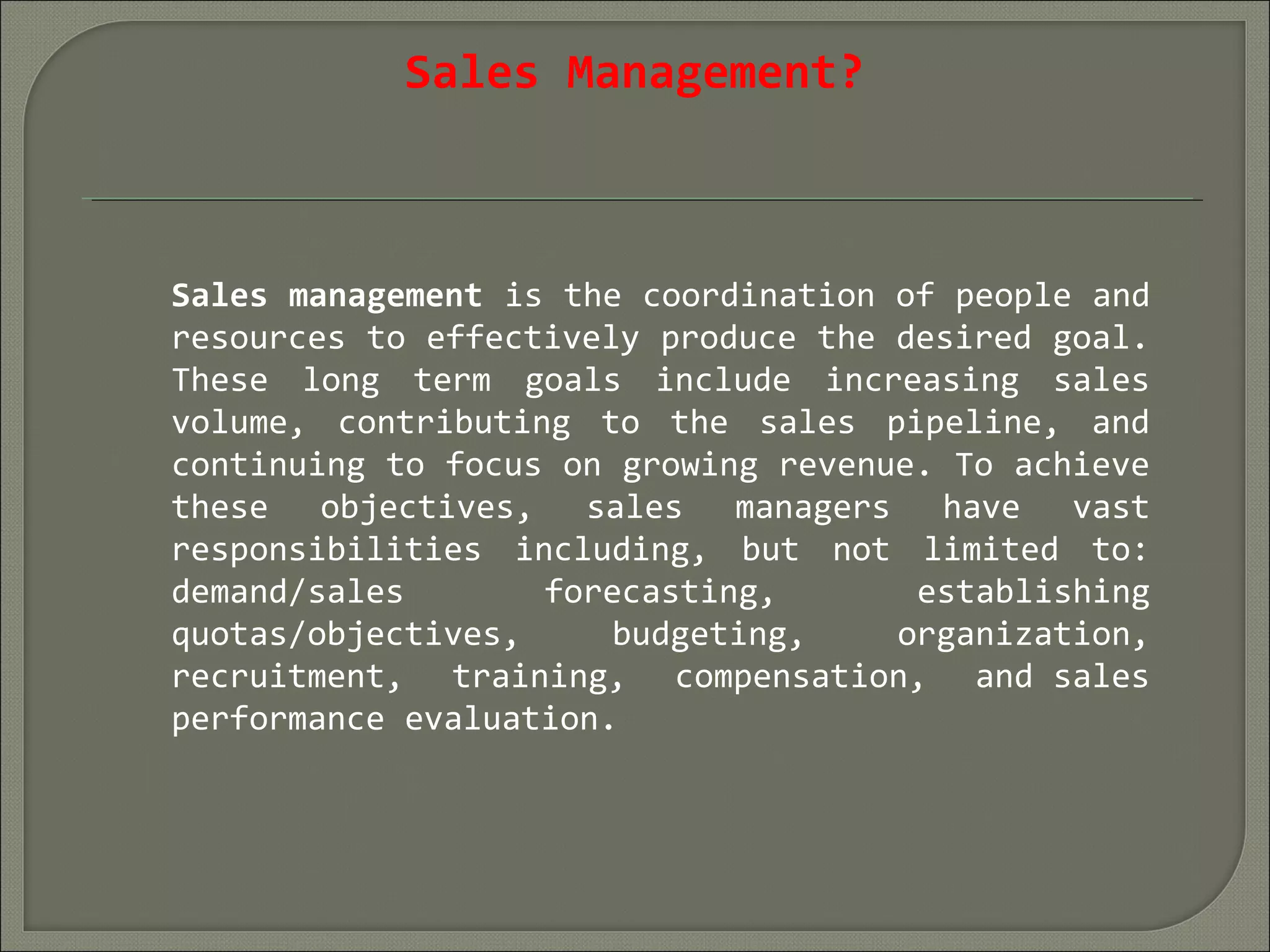 Sales Management?
Sales management is the coordination of people and
resources to effectively produce the desired goal.
These long term goals include increasing sales
volume, contributing to the sales pipeline, and
continuing to focus on growing revenue. To achieve
these objectives, sales managers have vast
responsibilities including, but not limited to:
demand/sales forecasting, establishing
quotas/objectives, budgeting, organization,
recruitment, training, compensation, and sales
performance evaluation.
 