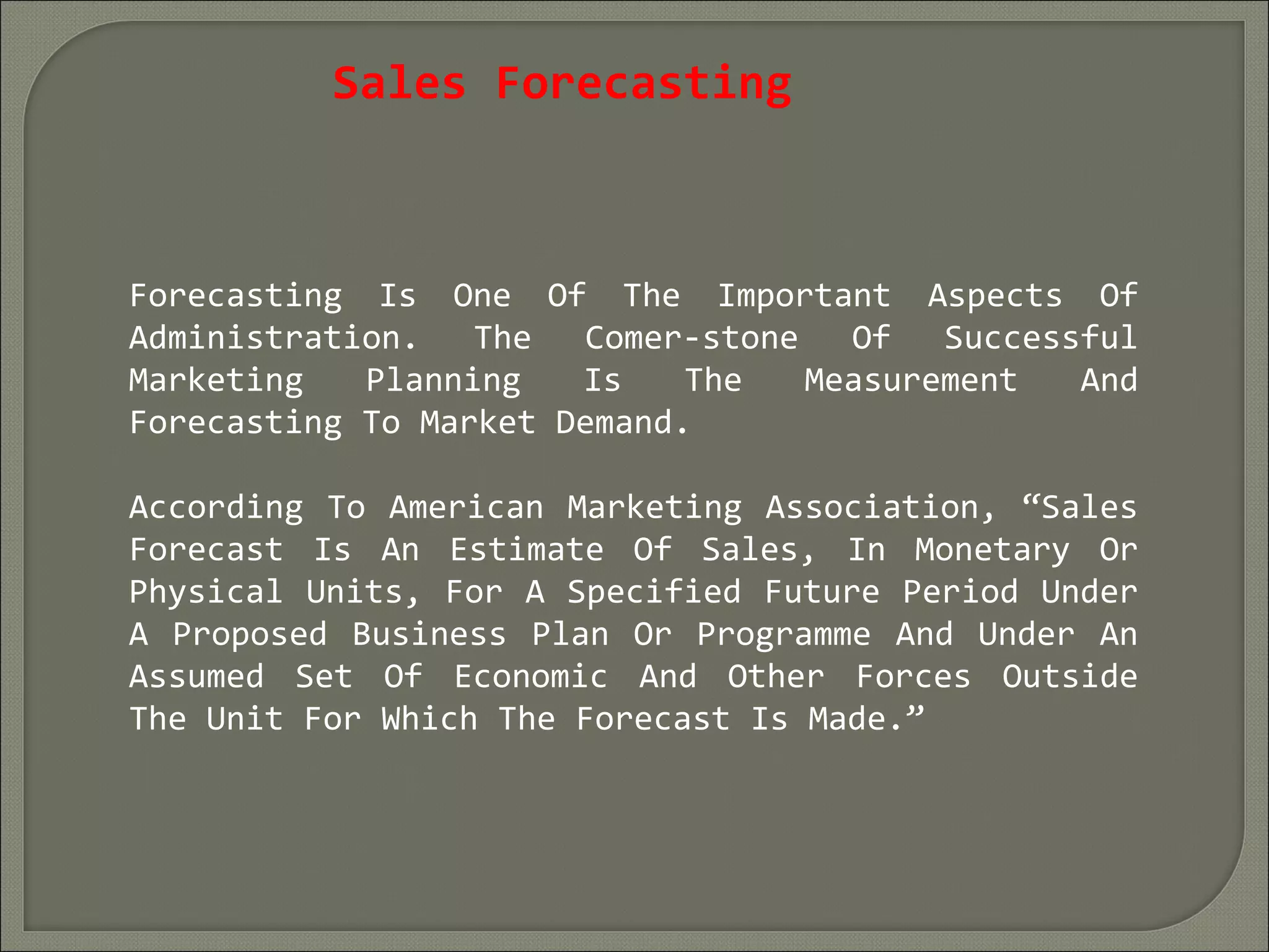 Sales Forecasting
Forecasting Is One Of The Important Aspects Of
Administration. The Comer-stone Of Successful
Marketing Planning Is The Measurement And
Forecasting To Market Demand.
According To American Marketing Association, “Sales
Forecast Is An Estimate Of Sales, In Monetary Or
Physical Units, For A Specified Future Period Under
A Proposed Business Plan Or Programme And Under An
Assumed Set Of Economic And Other Forces Outside
The Unit For Which The Forecast Is Made.”
 