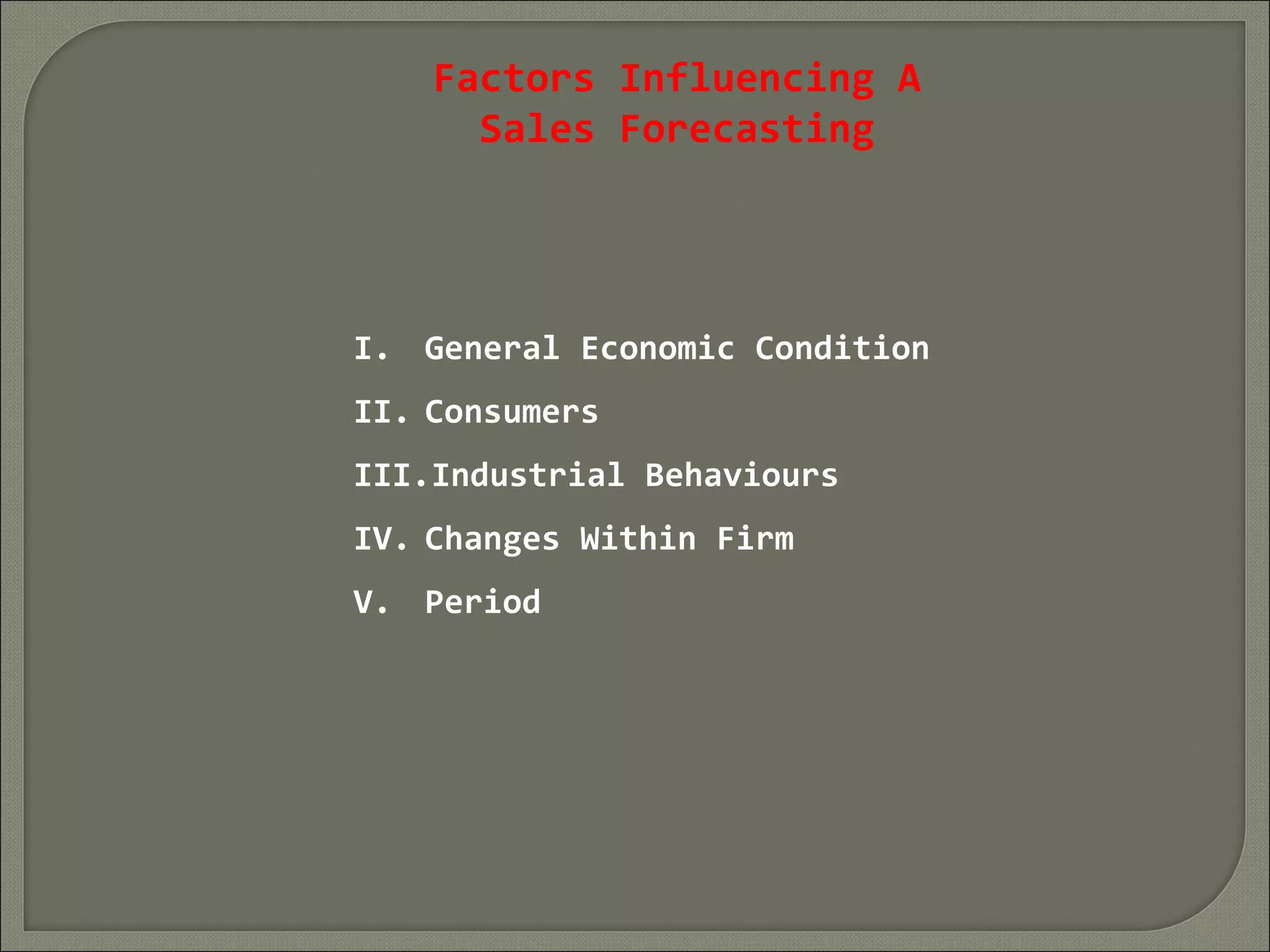 Factors Influencing A
Sales Forecasting
I. General Economic Condition
II. Consumers
III.Industrial Behaviours
IV. Changes Within Firm
V. Period
 