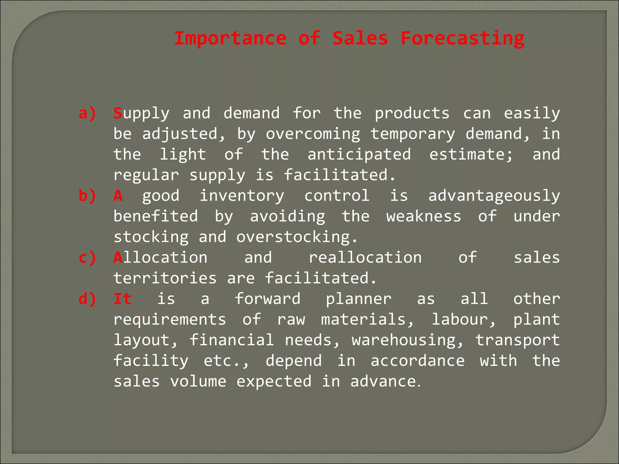 Importance of Sales Forecasting
a) Supply and demand for the products can easily
be adjusted, by overcoming temporary demand, in
the light of the anticipated estimate; and
regular supply is facilitated.
b) A good inventory control is advantageously
benefited by avoiding the weakness of under
stocking and overstocking.
c) Allocation and reallocation of sales
territories are facilitated.
d) It is a forward planner as all other
requirements of raw materials, labour, plant
layout, financial needs, warehousing, transport
facility etc., depend in accordance with the
sales volume expected in advance.
 