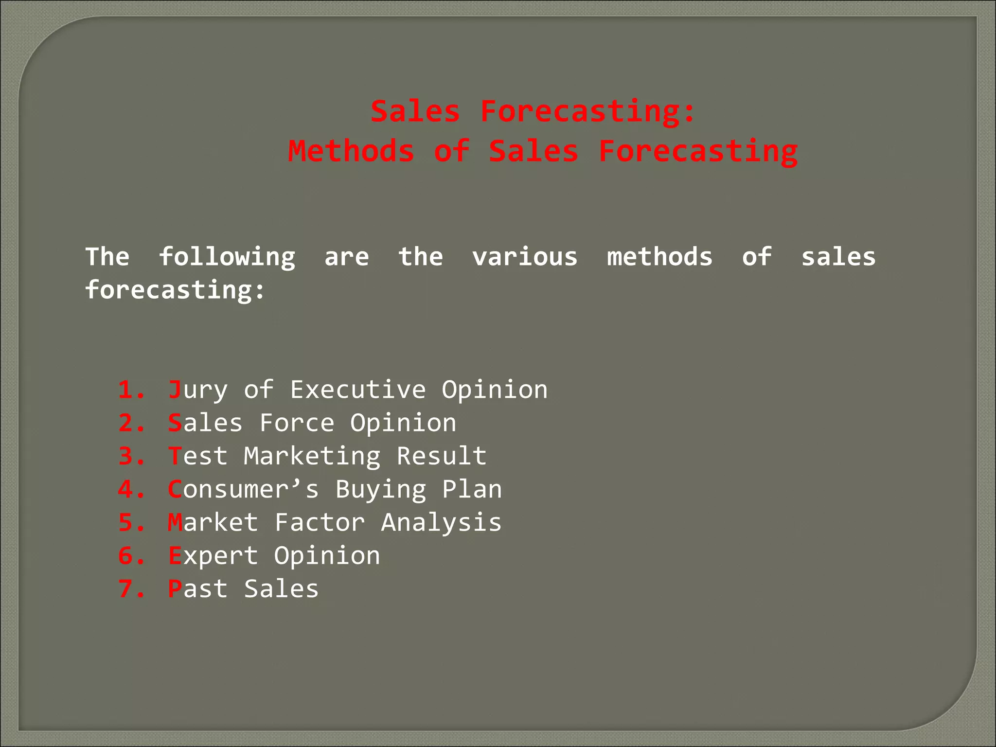 Sales Forecasting:
Methods of Sales Forecasting
The following are the various methods of sales
forecasting:
1. Jury of Executive Opinion
2. Sales Force Opinion
3. Test Marketing Result
4. Consumer’s Buying Plan
5. Market Factor Analysis
6. Expert Opinion
7. Past Sales
 