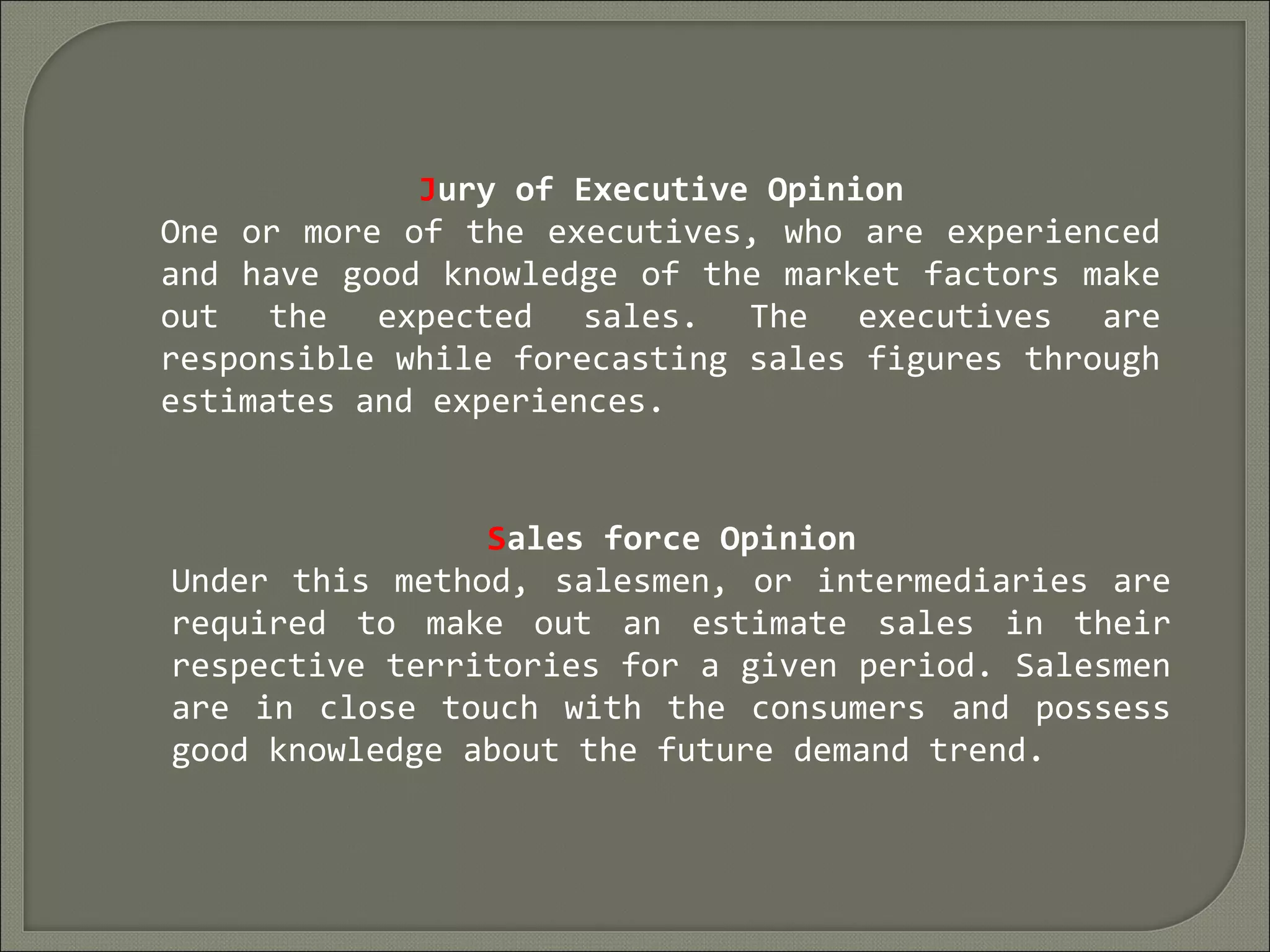 Jury of Executive Opinion
One or more of the executives, who are experienced
and have good knowledge of the market factors make
out the expected sales. The executives are
responsible while forecasting sales figures through
estimates and experiences.
Sales force Opinion
Under this method, salesmen, or intermediaries are
required to make out an estimate sales in their
respective territories for a given period. Salesmen
are in close touch with the consumers and possess
good knowledge about the future demand trend.
 