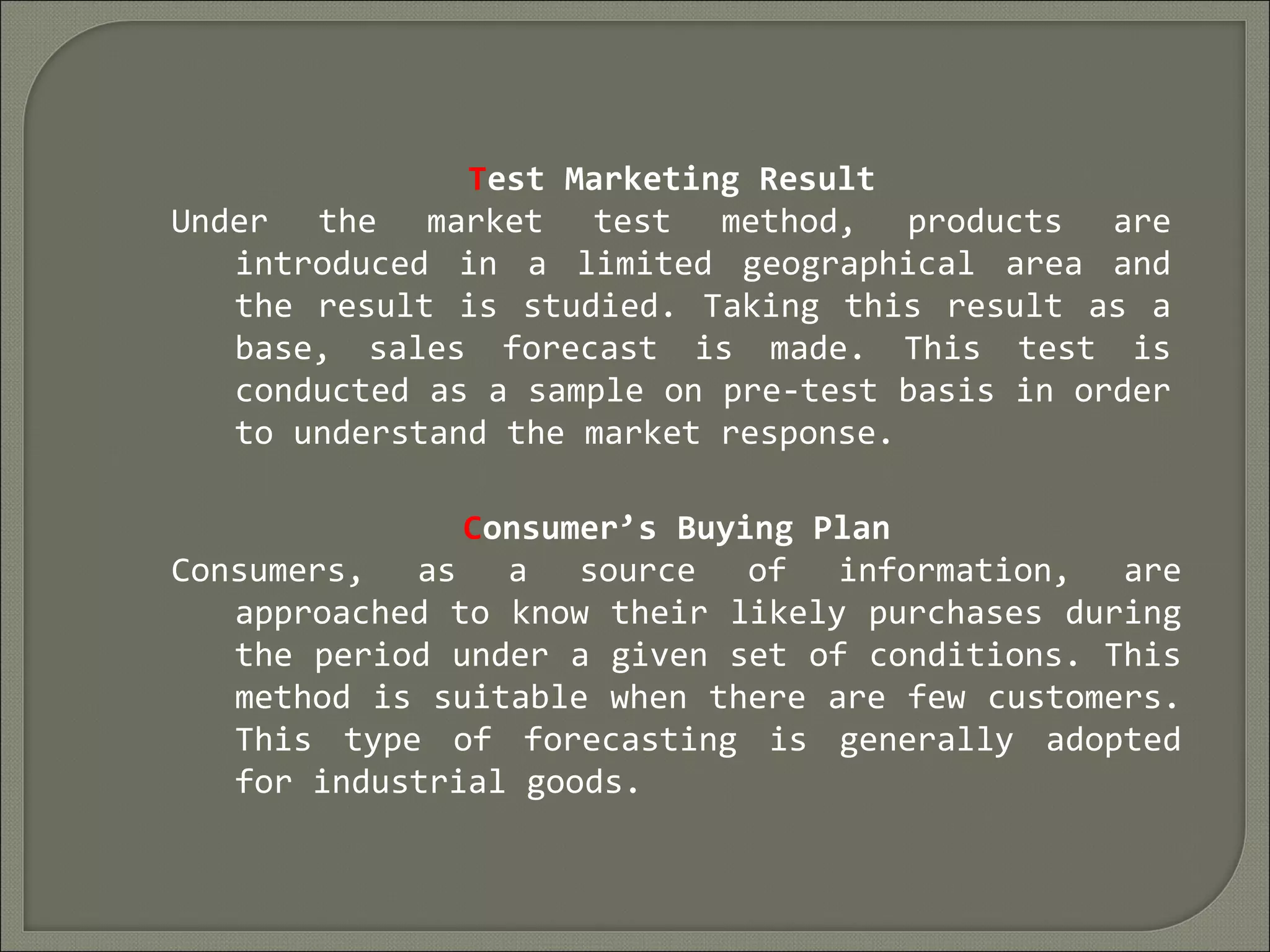 Test Marketing Result
Under the market test method, products are
introduced in a limited geographical area and
the result is studied. Taking this result as a
base, sales forecast is made. This test is
conducted as a sample on pre-test basis in order
to understand the market response.
Consumer’s Buying Plan
Consumers, as a source of information, are
approached to know their likely purchases during
the period under a given set of conditions. This
method is suitable when there are few customers.
This type of forecasting is generally adopted
for industrial goods.
 