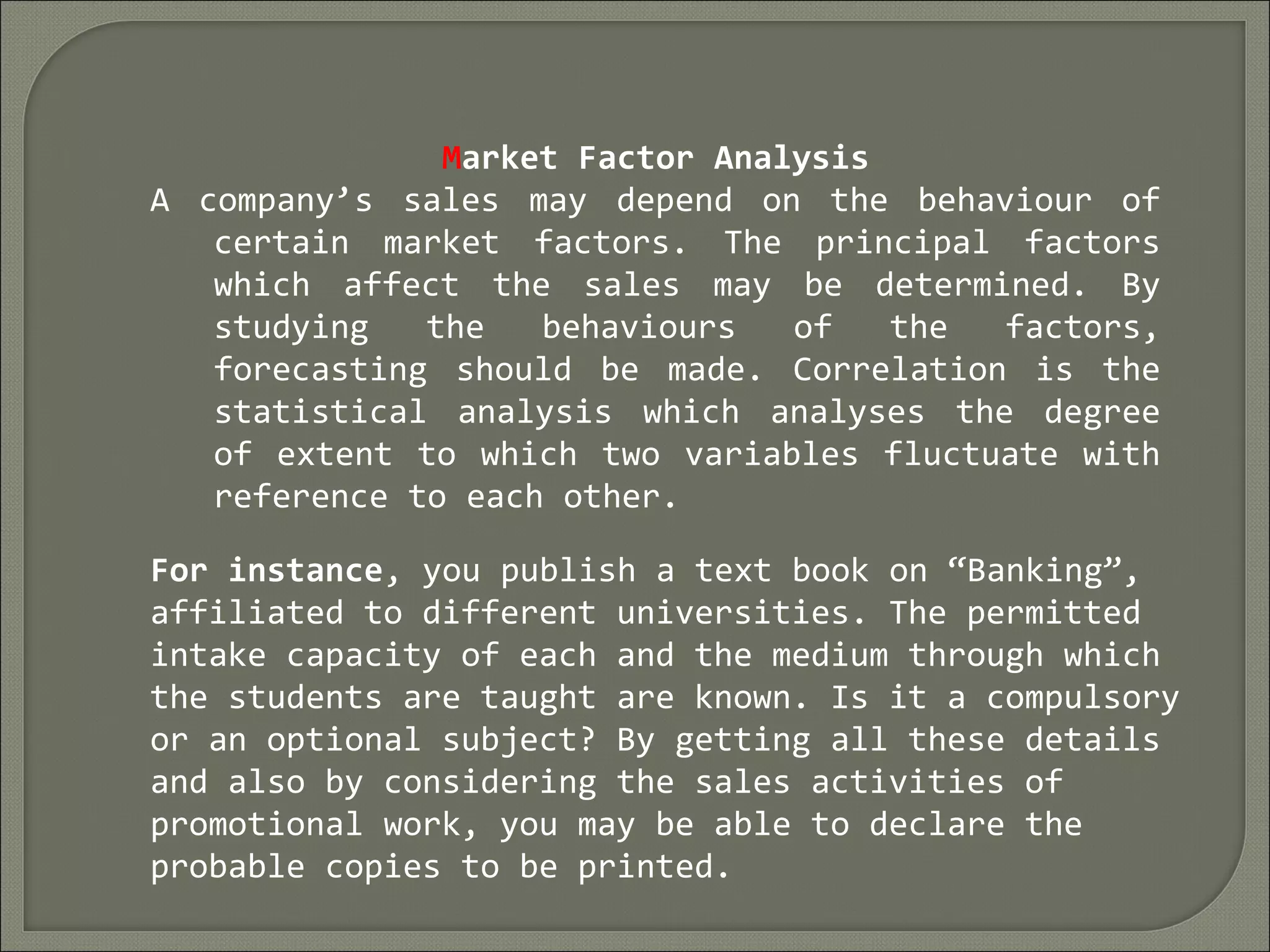 Market Factor Analysis
A company’s sales may depend on the behaviour of
certain market factors. The principal factors
which affect the sales may be determined. By
studying the behaviours of the factors,
forecasting should be made. Correlation is the
statistical analysis which analyses the degree
of extent to which two variables fluctuate with
reference to each other.
For instance, you publish a text book on “Banking”,
affiliated to different universities. The permitted
intake capacity of each and the medium through which
the students are taught are known. Is it a compulsory
or an optional subject? By getting all these details
and also by considering the sales activities of
promotional work, you may be able to declare the
probable copies to be printed.
 