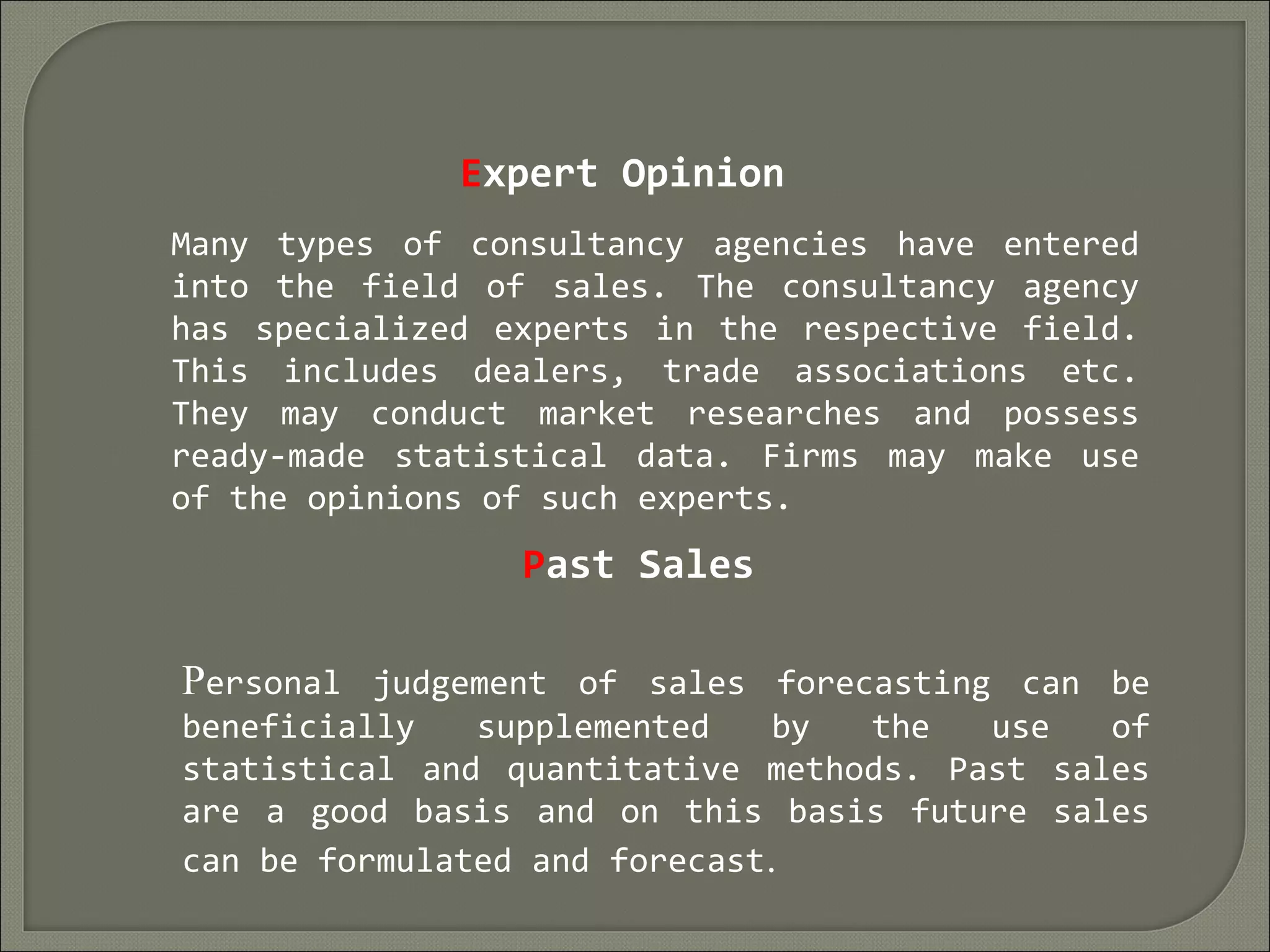 Expert Opinion
Many types of consultancy agencies have entered
into the field of sales. The consultancy agency
has specialized experts in the respective field.
This includes dealers, trade associations etc.
They may conduct market researches and possess
ready-made statistical data. Firms may make use
of the opinions of such experts.
Past Sales
Personal judgement of sales forecasting can be
beneficially supplemented by the use of
statistical and quantitative methods. Past sales
are a good basis and on this basis future sales
can be formulated and forecast. 
 