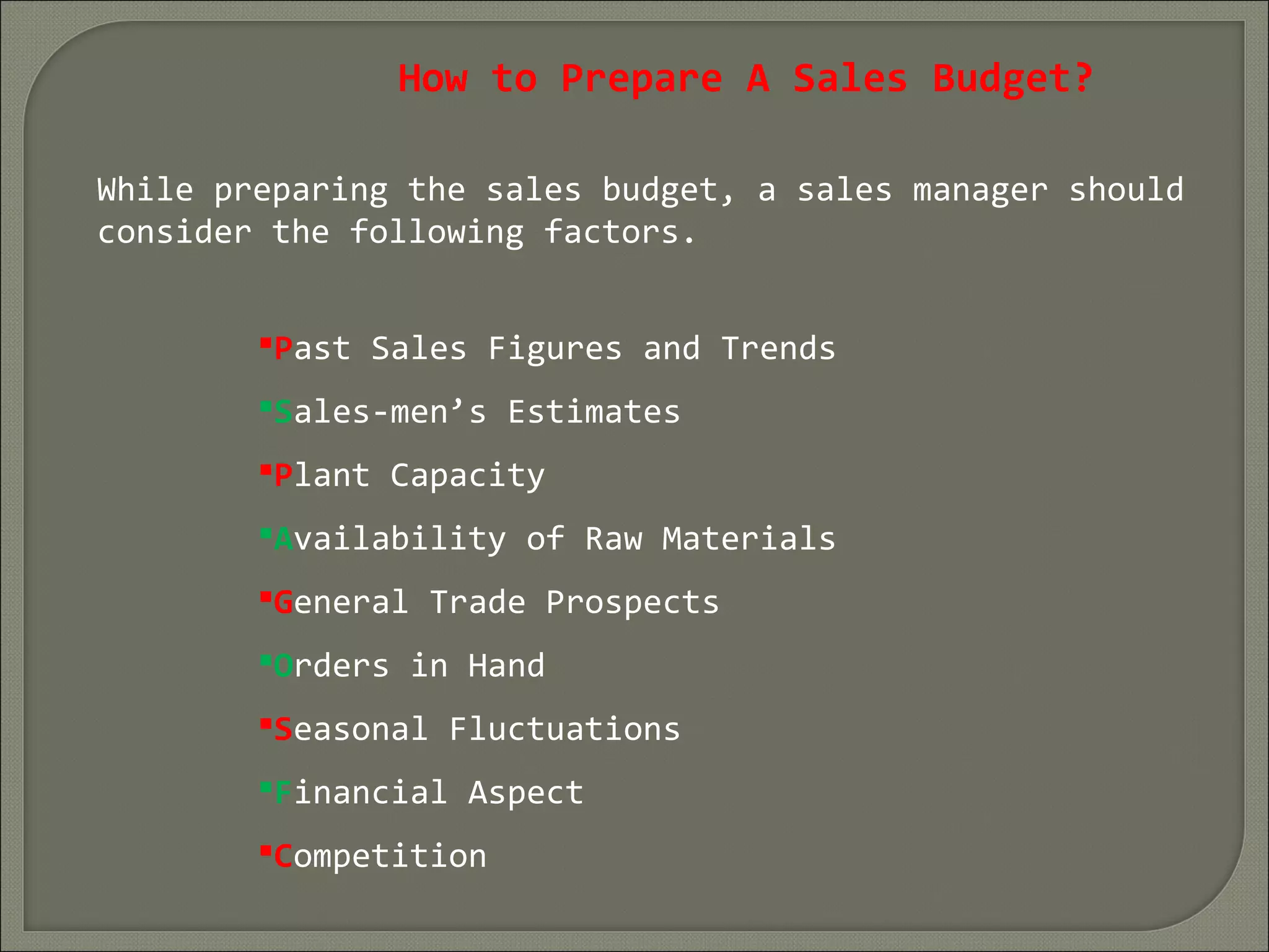 How to Prepare A Sales Budget?
While preparing the sales budget, a sales manager should
consider the following factors.
Past Sales Figures and Trends
Sales-men’s Estimates
Plant Capacity
Availability of Raw Materials
General Trade Prospects
Orders in Hand
Seasonal Fluctuations
Financial Aspect
Competition
 