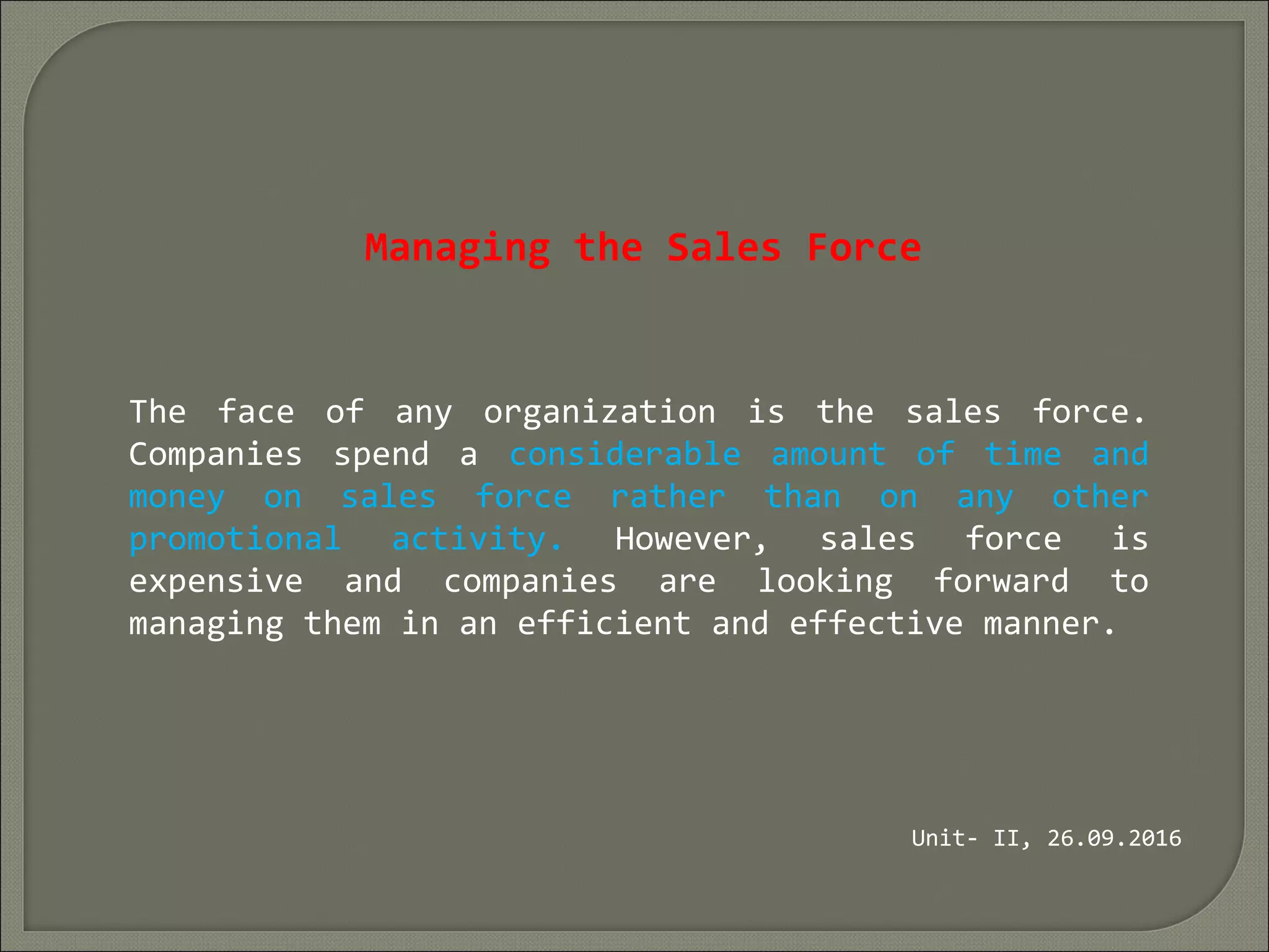 Managing the Sales Force
The face of any organization is the sales force.
Companies spend a considerable amount of time and
money on sales force rather than on any other
promotional activity. However, sales force is
expensive and companies are looking forward to
managing them in an efficient and effective manner.
Unit- II, 26.09.2016
 
