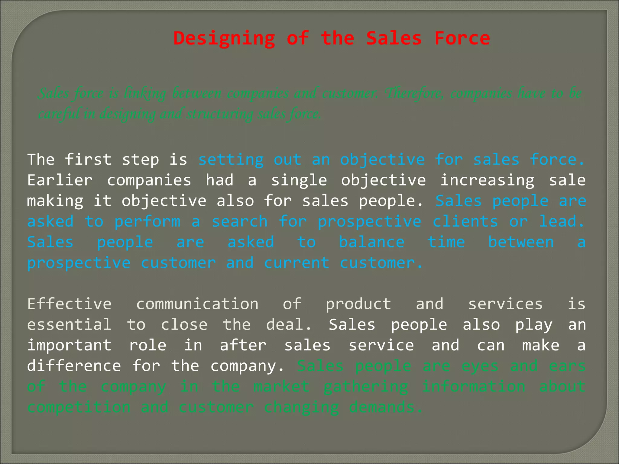 Designing of the Sales Force
Sales force is linking between companies and customer. Therefore, companies have to be
careful in designing and structuring sales force.
The first step is setting out an objective for sales force.
Earlier companies had a single objective increasing sale
making it objective also for sales people. Sales people are
asked to perform a search for prospective clients or lead.
Sales people are asked to balance time between a
prospective customer and current customer.
Effective communication of product and services is
essential to close the deal. Sales people also play an
important role in after sales service and can make a
difference for the company. Sales people are eyes and ears
of the company in the market gathering information about
competition and customer changing demands.
 