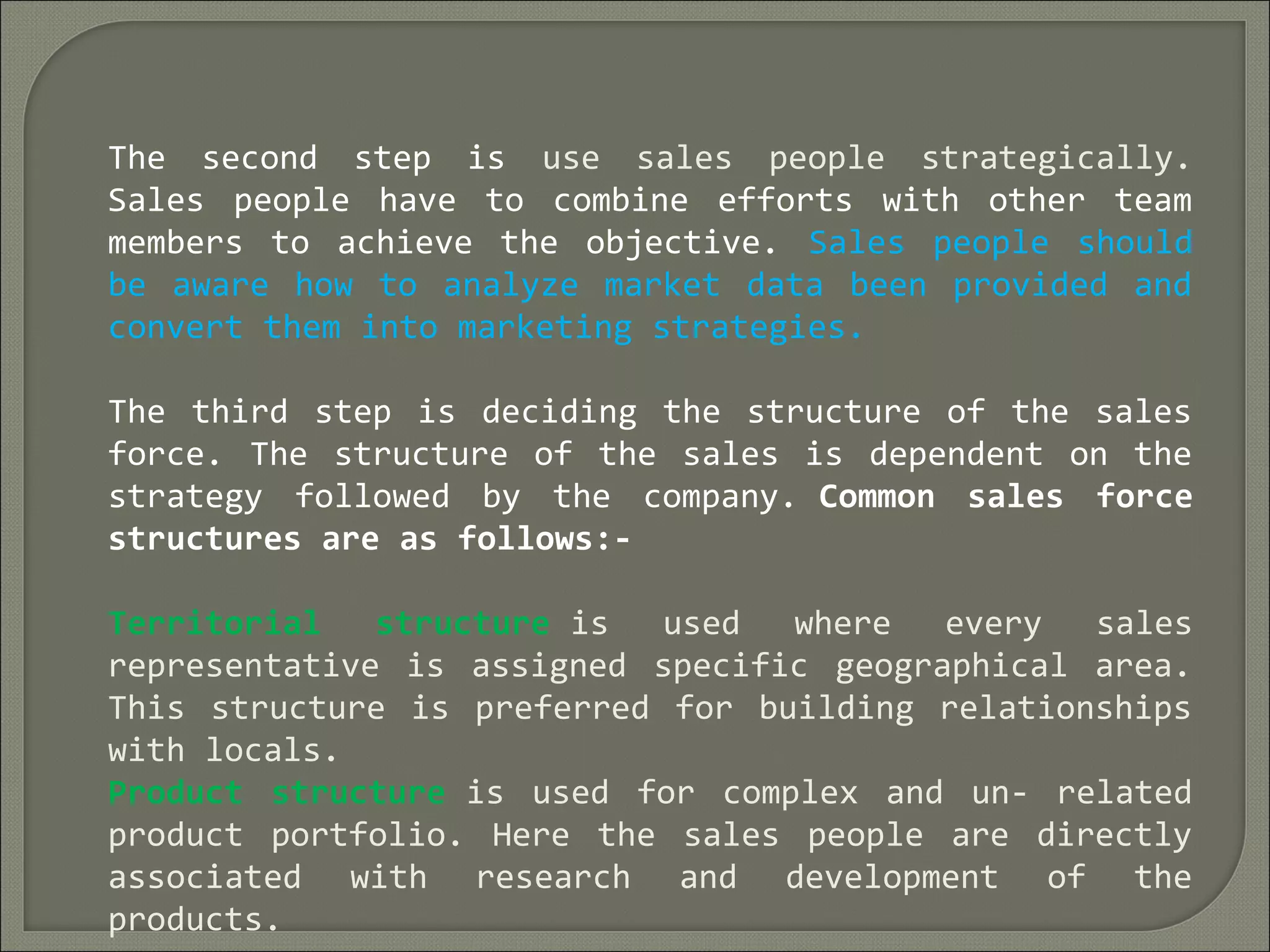 The second step is use sales people strategically.
Sales people have to combine efforts with other team
members to achieve the objective. Sales people should
be aware how to analyze market data been provided and
convert them into marketing strategies.
The third step is deciding the structure of the sales
force. The structure of the sales is dependent on the
strategy followed by the company. Common sales force
structures are as follows:-
Territorial structure is used where every sales
representative is assigned specific geographical area.
This structure is preferred for building relationships
with locals.
Product structure is used for complex and un- related
product portfolio. Here the sales people are directly
associated with research and development of the
products.
 