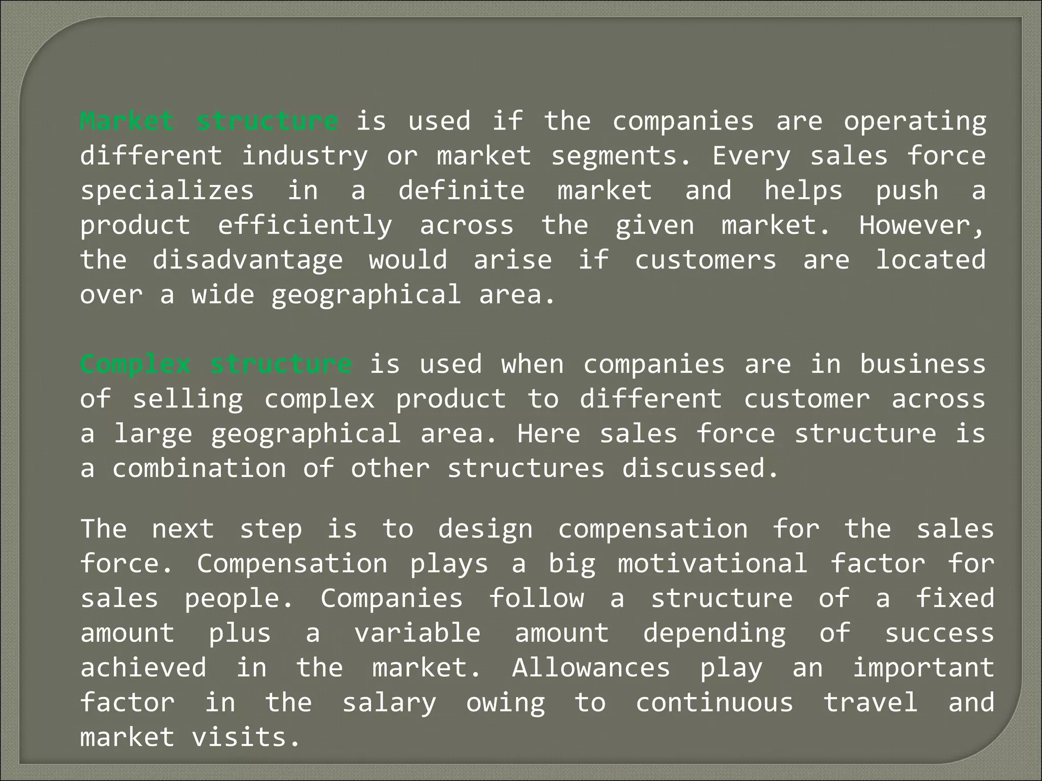 Market structure is used if the companies are operating
different industry or market segments. Every sales force
specializes in a definite market and helps push a
product efficiently across the given market. However,
the disadvantage would arise if customers are located
over a wide geographical area.
Complex structure is used when companies are in business
of selling complex product to different customer across
a large geographical area. Here sales force structure is
a combination of other structures discussed.
The next step is to design compensation for the sales
force. Compensation plays a big motivational factor for
sales people. Companies follow a structure of a fixed
amount plus a variable amount depending of success
achieved in the market. Allowances play an important
factor in the salary owing to continuous travel and
market visits.
 