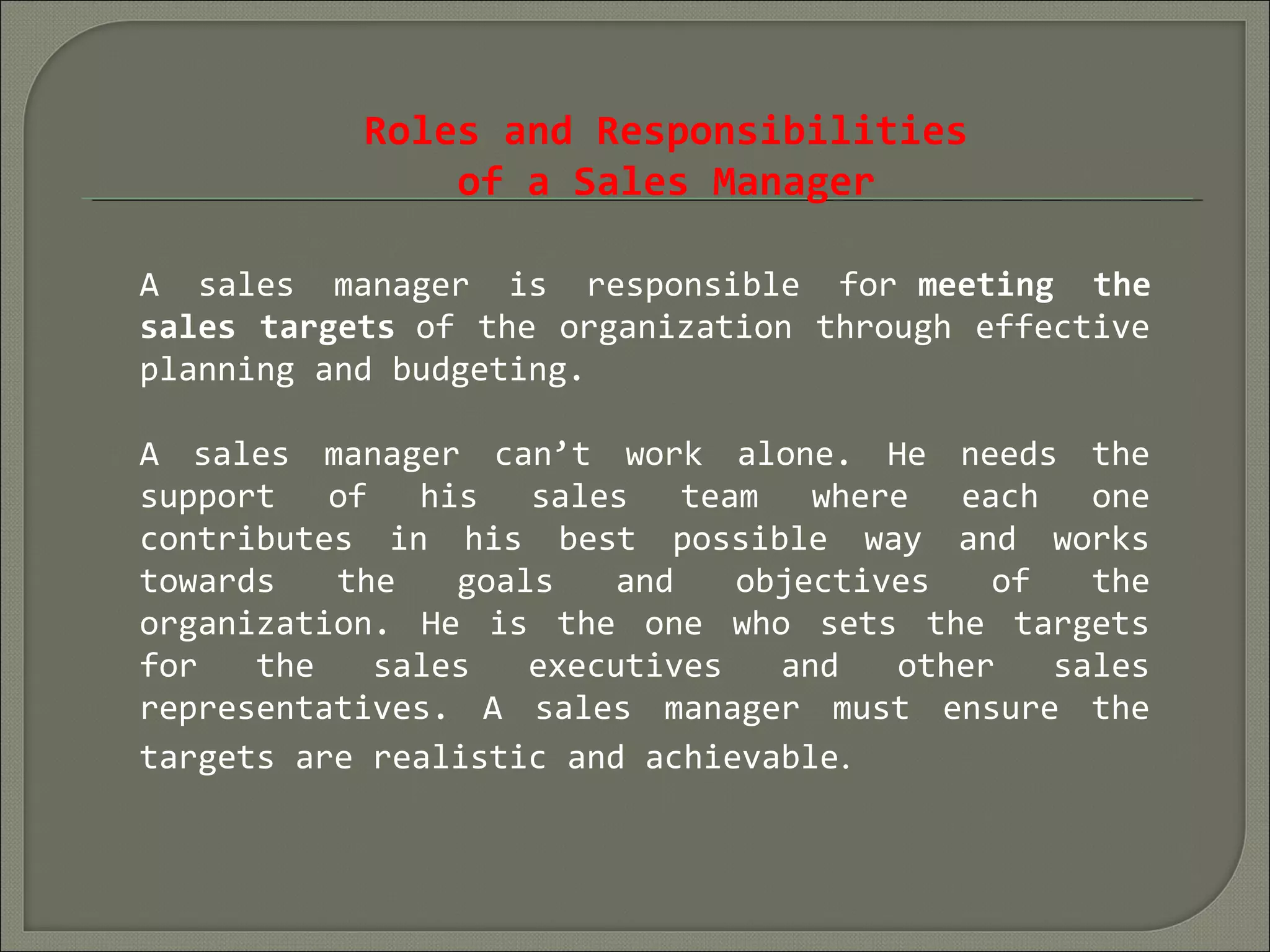 Roles and Responsibilities
of a Sales Manager
A sales manager is responsible for meeting the
sales targets of the organization through effective
planning and budgeting.
A sales manager can’t work alone. He needs the
support of his sales team where each one
contributes in his best possible way and works
towards the goals and objectives of the
organization. He is the one who sets the targets
for the sales executives and other sales
representatives. A sales manager must ensure the
targets are realistic and achievable.
 