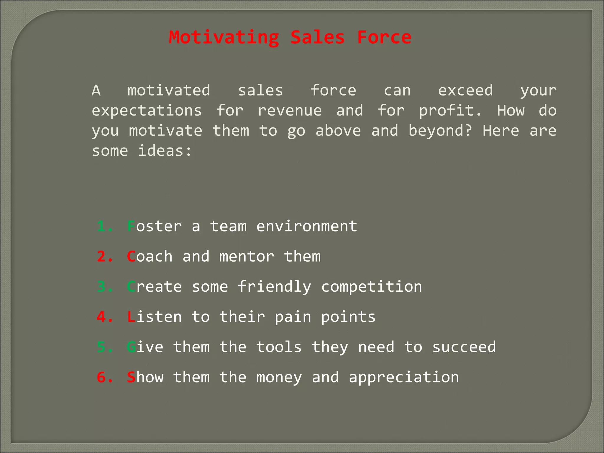 Motivating Sales Force
A motivated sales force can exceed your
expectations for revenue and for profit. How do
you motivate them to go above and beyond? Here are
some ideas:
1. Foster a team environment
2. Coach and mentor them
3. Create some friendly competition
4. Listen to their pain points
5. Give them the tools they need to succeed
6. Show them the money and appreciation
 