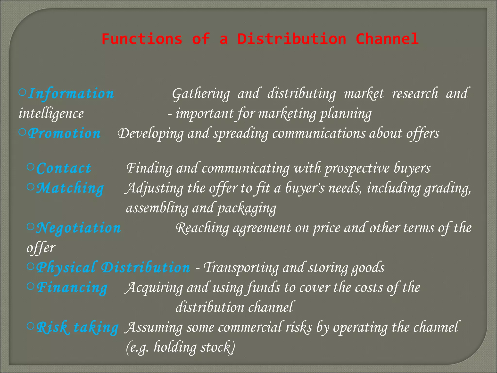 Functions of a Distribution Channel
oInformation Gathering and distributing market research and
intelligence - important for marketing planning
oPromotion Developing and spreading communications about offers
oContact Finding and communicating with prospective buyers
oMatching Adjusting the offer to fit a buyer's needs, including grading,
assembling and packaging
oNegotiation Reaching agreement on price and other terms of the
offer
oPhysical Distribution - Transporting and storing goods
oFinancing Acquiring and using funds to cover the costs of the
distribution channel
oRisk taking Assuming some commercial risks by operating the channel
(e.g. holding stock)
 