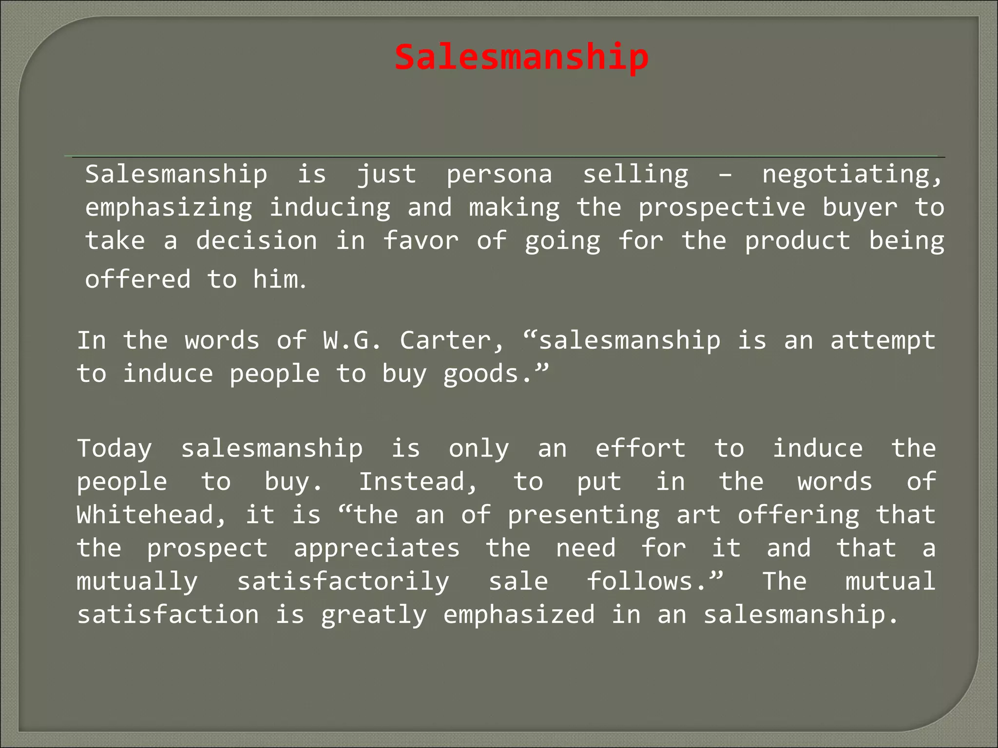 Salesmanship
Salesmanship is just persona selling – negotiating,
emphasizing inducing and making the prospective buyer to
take a decision in favor of going for the product being
offered to him.
In the words of W.G. Carter, “salesmanship is an attempt
to induce people to buy goods.”
Today salesmanship is only an effort to induce the
people to buy. Instead, to put in the words of
Whitehead, it is “the an of presenting art offering that
the prospect appreciates the need for it and that a
mutually satisfactorily sale follows.” The mutual
satisfaction is greatly emphasized in an salesmanship.
 