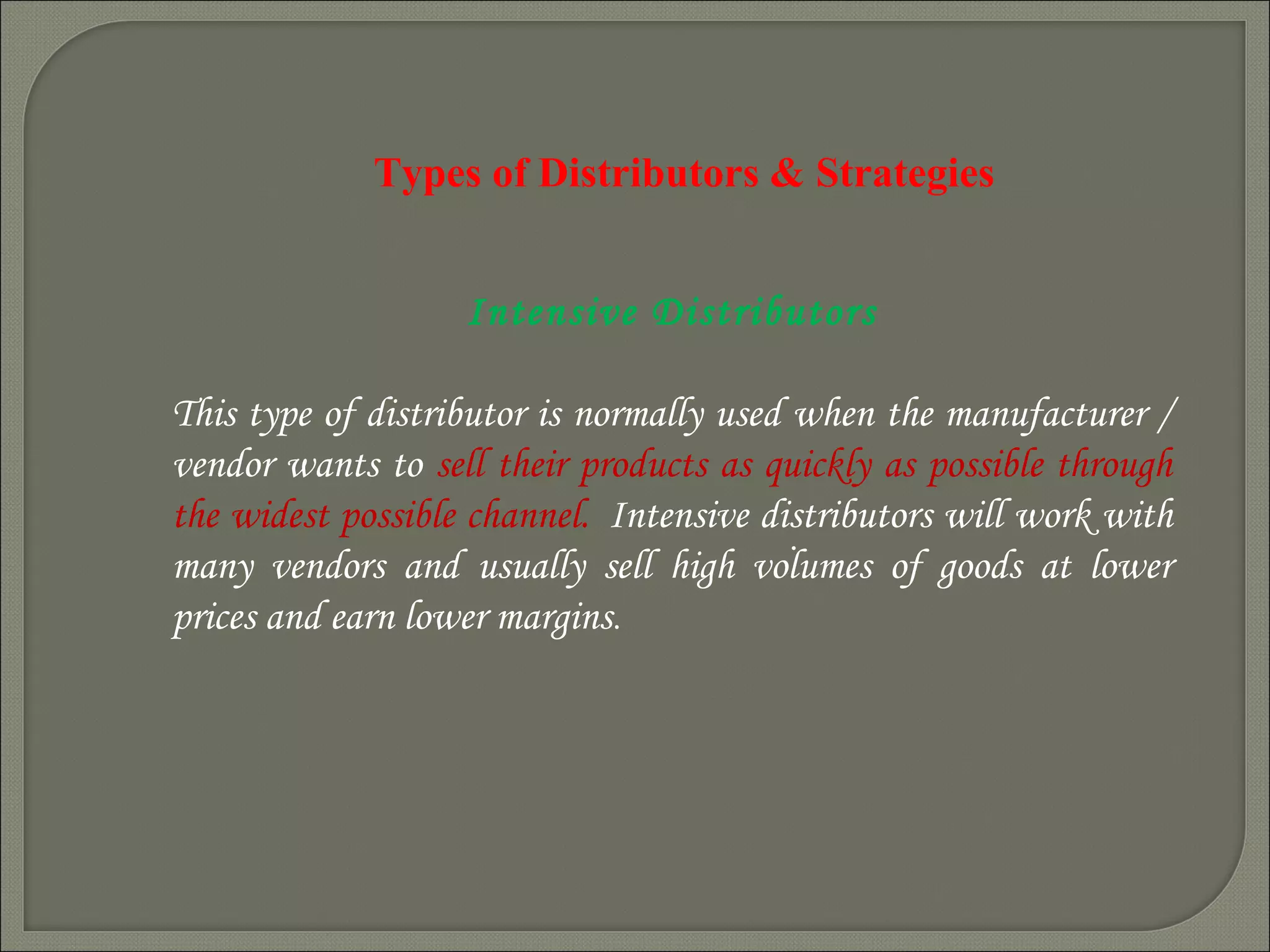 Types of Distributors & Strategies
Intensive Distributors
This type of distributor is normally used when the manufacturer /
vendor wants to sell their products as quickly as possible through
the widest possible channel.  Intensive distributors will work with
many vendors and usually sell high volumes of goods at lower
prices and earn lower margins.
.
 