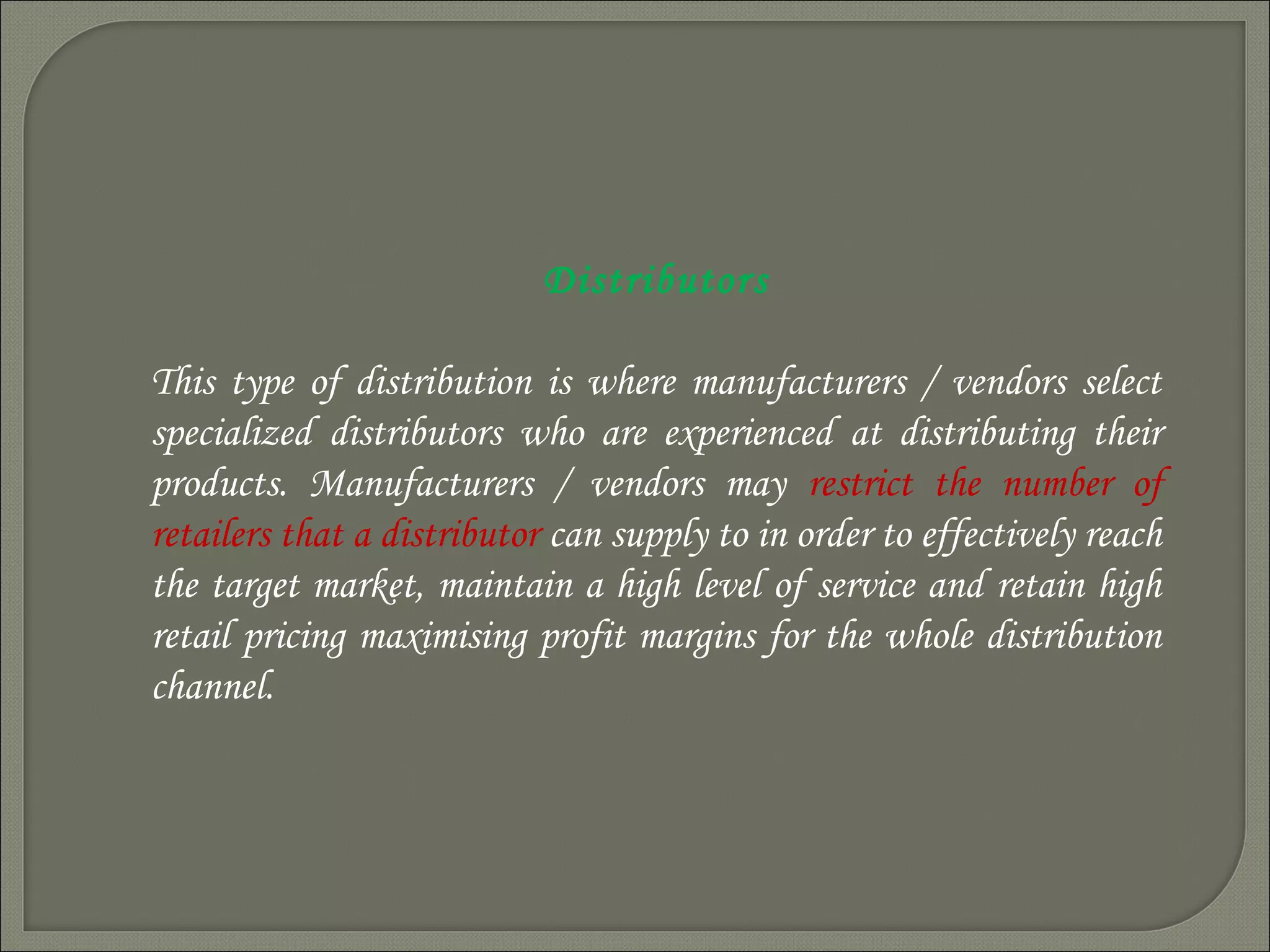 Distributors
This type of distribution is where manufacturers / vendors select
specialized distributors who are experienced at distributing their
products. Manufacturers / vendors may restrict the number of
retailers that a distributor can supply to in order to effectively reach
the target market, maintain a high level of service and retain high
retail pricing maximising profit margins for the whole distribution
channel.
 