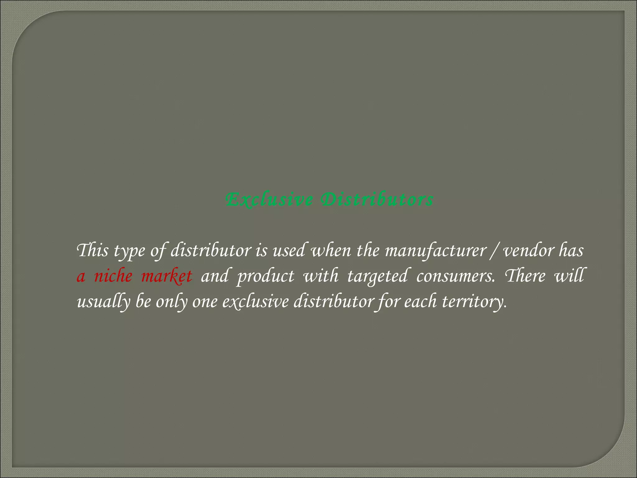 Exclusive Distributors
This type of distributor is used when the manufacturer / vendor has
a niche market and product with targeted consumers. There will
usually be only one exclusive distributor for each territory.
 