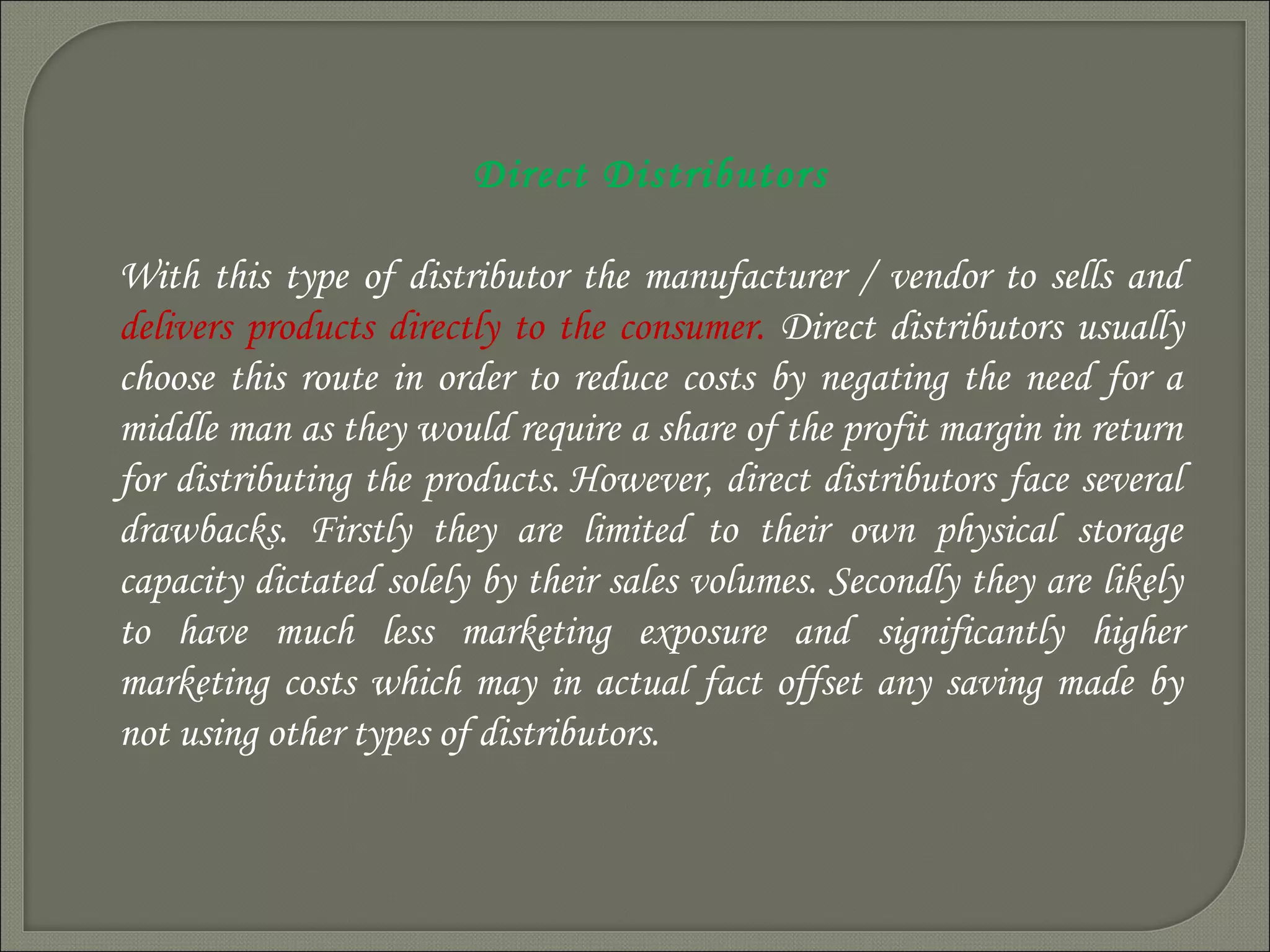 Direct Distributors
With this type of distributor the manufacturer / vendor to sells and
delivers products directly to the consumer. Direct distributors usually
choose this route in order to reduce costs by negating the need for a
middle man as they would require a share of the profit margin in return
for distributing the products. However, direct distributors face several
drawbacks. Firstly they are limited to their own physical storage
capacity dictated solely by their sales volumes. Secondly they are likely
to have much less marketing exposure and significantly higher
marketing costs which may in actual fact offset any saving made by
not using other types of distributors.
 