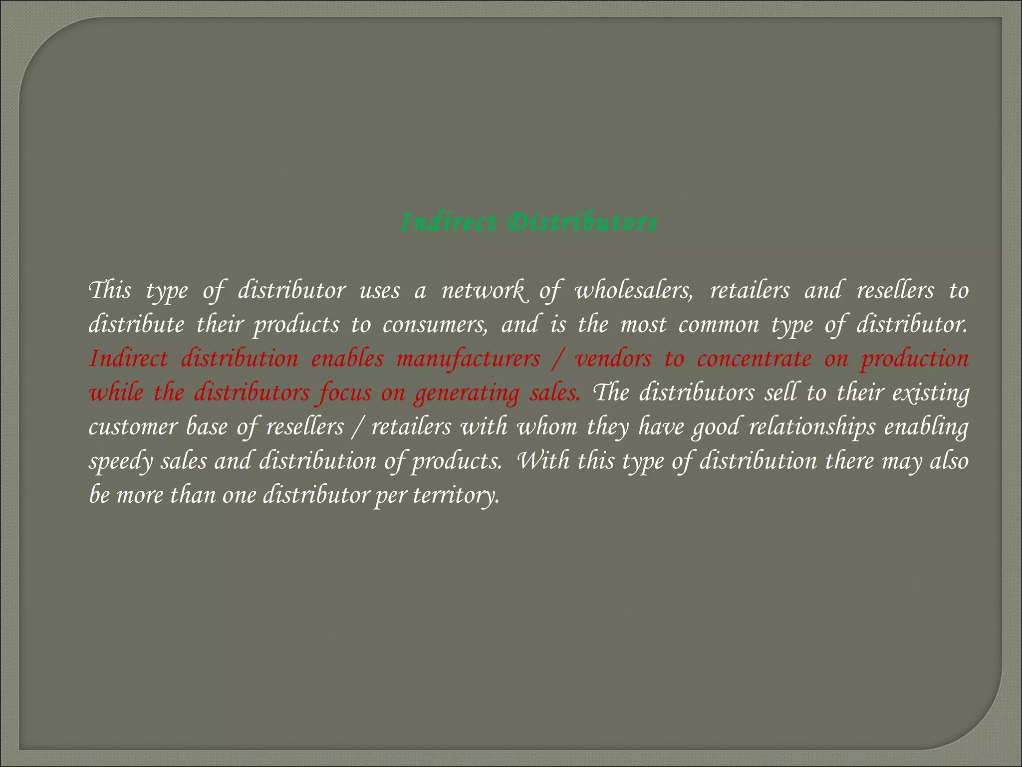 Indirect Distributors
This type of distributor uses a network of wholesalers, retailers and resellers to
distribute their products to consumers, and is the most common type of distributor.
Indirect distribution enables manufacturers / vendors to concentrate on production
while the distributors focus on generating sales. The distributors sell to their existing
customer base of resellers / retailers with whom they have good relationships enabling
speedy sales and distribution of products.  With this type of distribution there may also
be more than one distributor per territory.
 