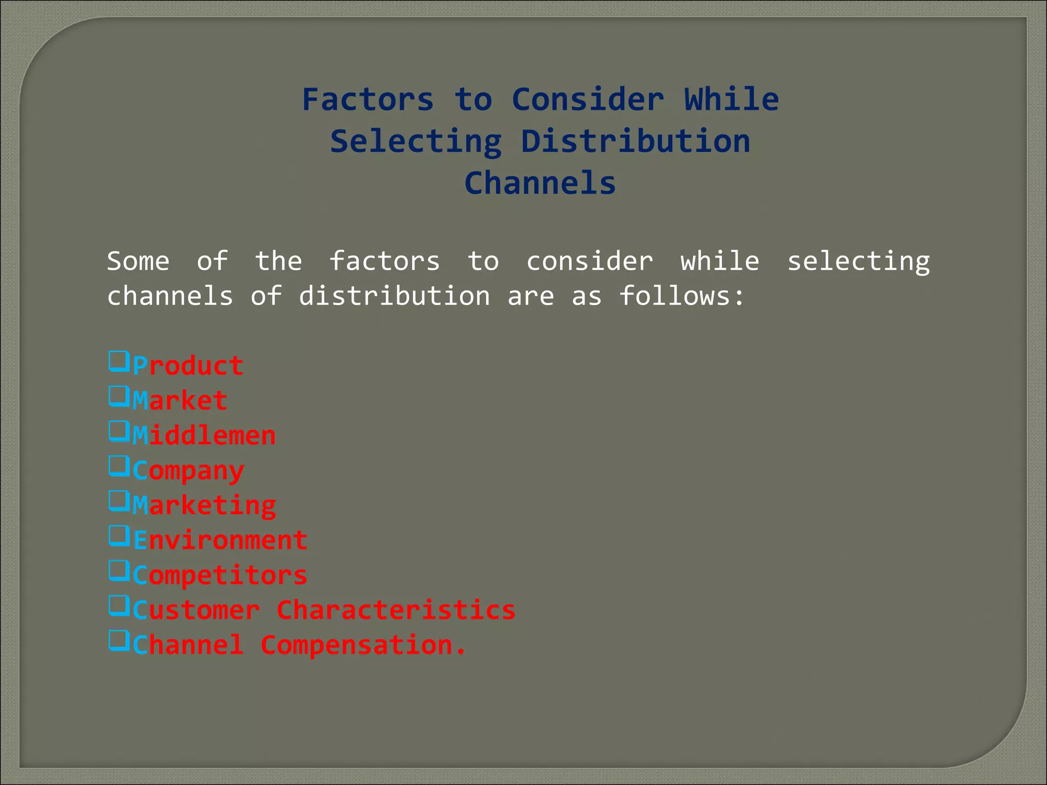 Factors to Consider While
Selecting Distribution
Channels
Some of the factors to consider while selecting
channels of distribution are as follows:
Product
Market
Middlemen
Company
Marketing
Environment
Competitors
Customer Characteristics
Channel Compensation.
 