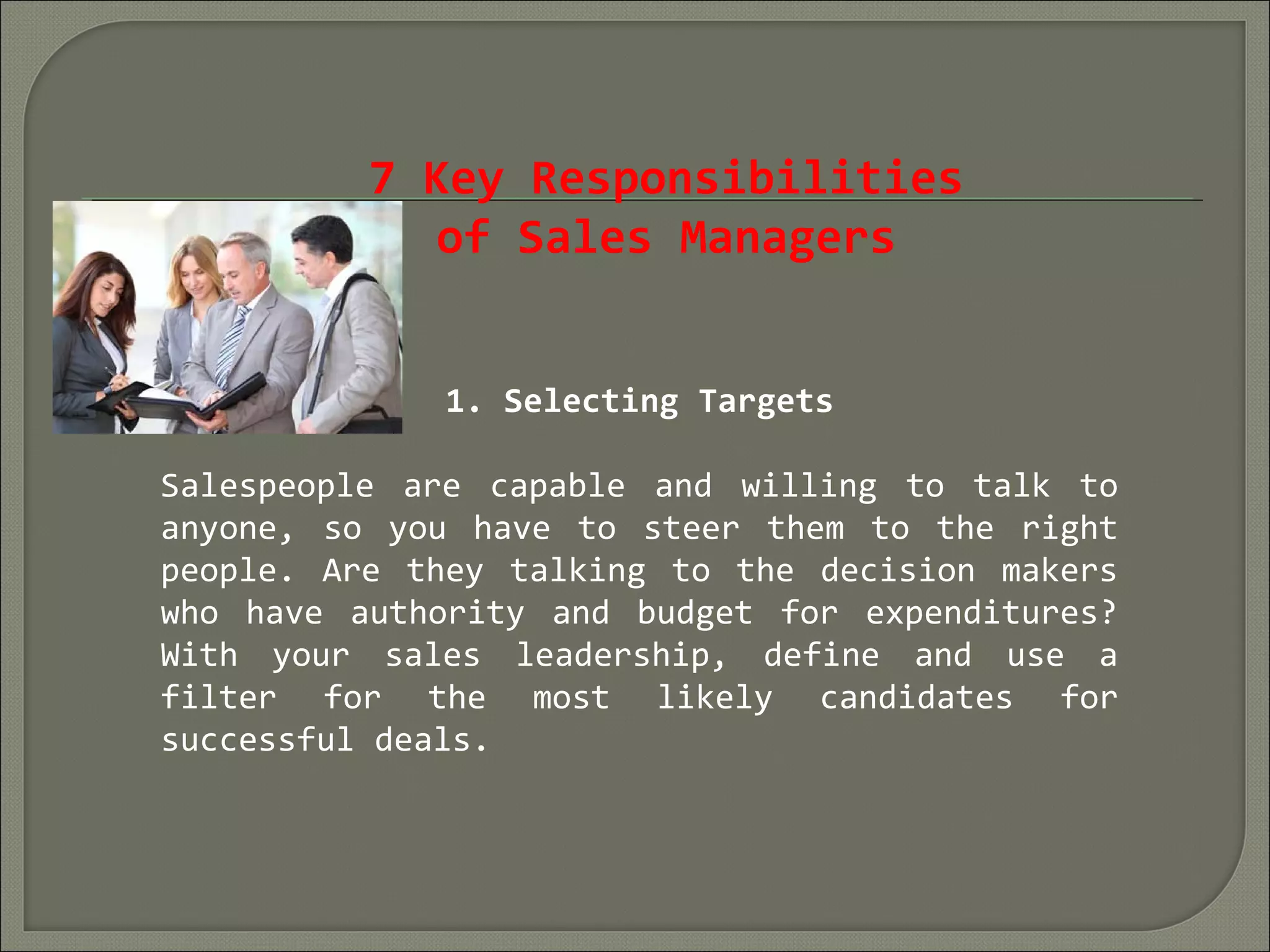 7 Key Responsibilities
of Sales Managers
1. Selecting Targets
Salespeople are capable and willing to talk to
anyone, so you have to steer them to the right
people. Are they talking to the decision makers
who have authority and budget for expenditures?
With your sales leadership, define and use a
filter for the most likely candidates for
successful deals.
 